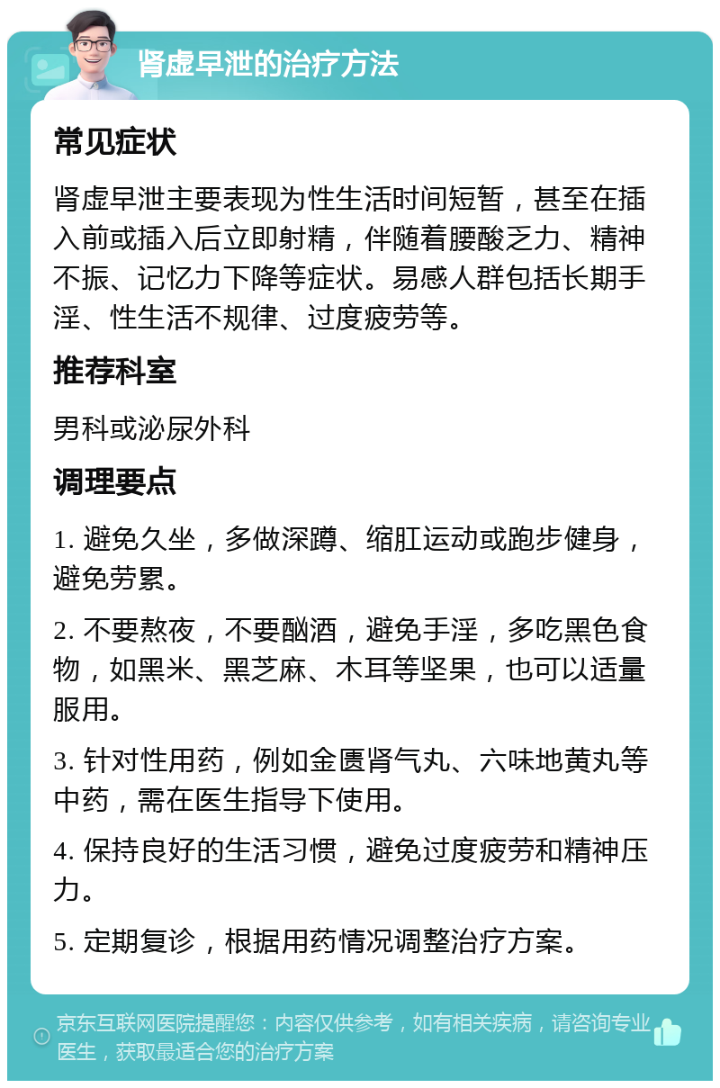 肾虚早泄的治疗方法 常见症状 肾虚早泄主要表现为性生活时间短暂，甚至在插入前或插入后立即射精，伴随着腰酸乏力、精神不振、记忆力下降等症状。易感人群包括长期手淫、性生活不规律、过度疲劳等。 推荐科室 男科或泌尿外科 调理要点 1. 避免久坐，多做深蹲、缩肛运动或跑步健身，避免劳累。 2. 不要熬夜，不要酗酒，避免手淫，多吃黑色食物，如黑米、黑芝麻、木耳等坚果，也可以适量服用。 3. 针对性用药，例如金匮肾气丸、六味地黄丸等中药，需在医生指导下使用。 4. 保持良好的生活习惯，避免过度疲劳和精神压力。 5. 定期复诊，根据用药情况调整治疗方案。