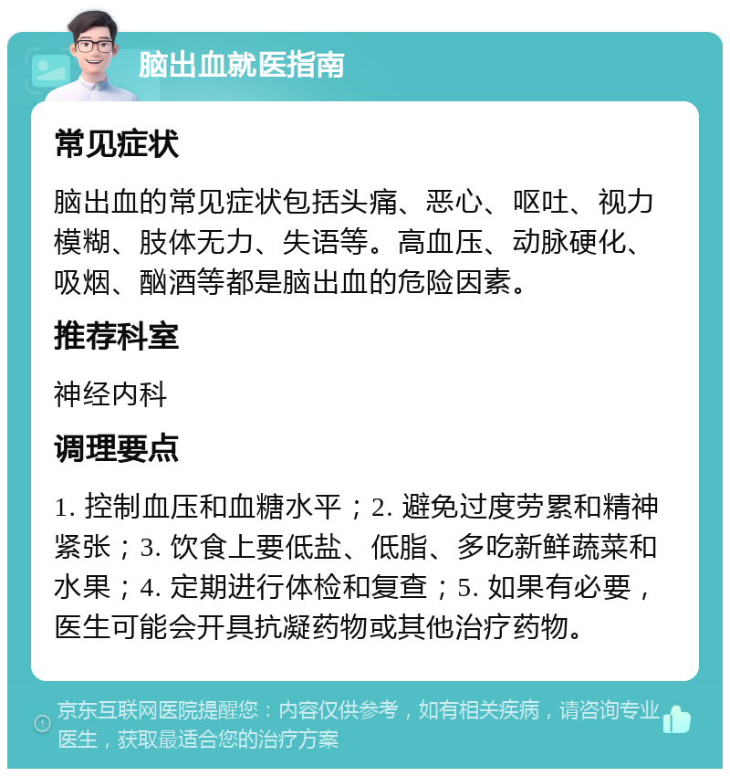 脑出血就医指南 常见症状 脑出血的常见症状包括头痛、恶心、呕吐、视力模糊、肢体无力、失语等。高血压、动脉硬化、吸烟、酗酒等都是脑出血的危险因素。 推荐科室 神经内科 调理要点 1. 控制血压和血糖水平；2. 避免过度劳累和精神紧张；3. 饮食上要低盐、低脂、多吃新鲜蔬菜和水果；4. 定期进行体检和复查；5. 如果有必要，医生可能会开具抗凝药物或其他治疗药物。