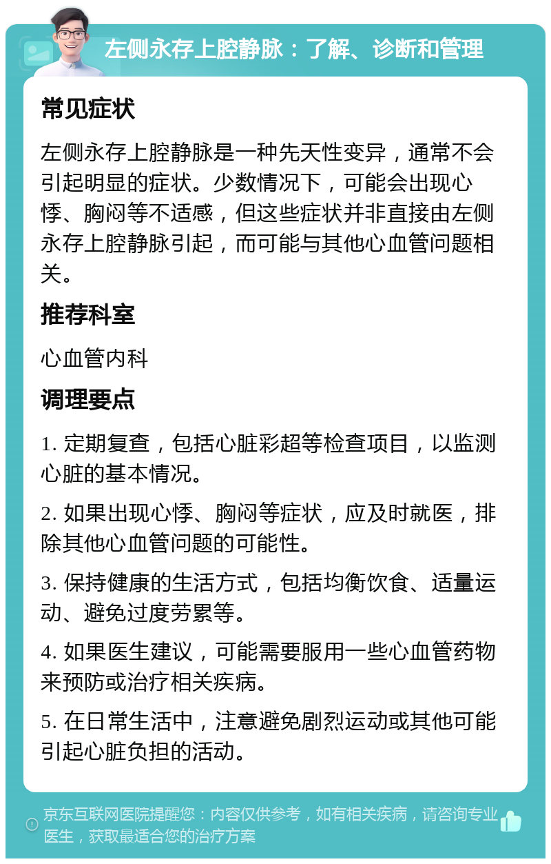 左侧永存上腔静脉：了解、诊断和管理 常见症状 左侧永存上腔静脉是一种先天性变异，通常不会引起明显的症状。少数情况下，可能会出现心悸、胸闷等不适感，但这些症状并非直接由左侧永存上腔静脉引起，而可能与其他心血管问题相关。 推荐科室 心血管内科 调理要点 1. 定期复查，包括心脏彩超等检查项目，以监测心脏的基本情况。 2. 如果出现心悸、胸闷等症状，应及时就医，排除其他心血管问题的可能性。 3. 保持健康的生活方式，包括均衡饮食、适量运动、避免过度劳累等。 4. 如果医生建议，可能需要服用一些心血管药物来预防或治疗相关疾病。 5. 在日常生活中，注意避免剧烈运动或其他可能引起心脏负担的活动。