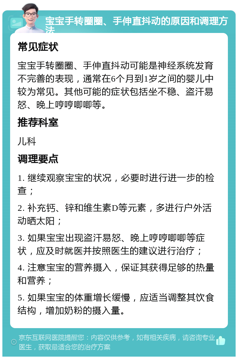 宝宝手转圈圈、手伸直抖动的原因和调理方法 常见症状 宝宝手转圈圈、手伸直抖动可能是神经系统发育不完善的表现，通常在6个月到1岁之间的婴儿中较为常见。其他可能的症状包括坐不稳、盗汗易怒、晚上哼哼唧唧等。 推荐科室 儿科 调理要点 1. 继续观察宝宝的状况，必要时进行进一步的检查； 2. 补充钙、锌和维生素D等元素，多进行户外活动晒太阳； 3. 如果宝宝出现盗汗易怒、晚上哼哼唧唧等症状，应及时就医并按照医生的建议进行治疗； 4. 注意宝宝的营养摄入，保证其获得足够的热量和营养； 5. 如果宝宝的体重增长缓慢，应适当调整其饮食结构，增加奶粉的摄入量。