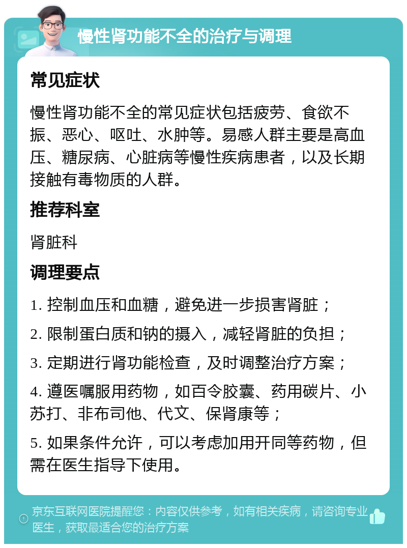 慢性肾功能不全的治疗与调理 常见症状 慢性肾功能不全的常见症状包括疲劳、食欲不振、恶心、呕吐、水肿等。易感人群主要是高血压、糖尿病、心脏病等慢性疾病患者，以及长期接触有毒物质的人群。 推荐科室 肾脏科 调理要点 1. 控制血压和血糖，避免进一步损害肾脏； 2. 限制蛋白质和钠的摄入，减轻肾脏的负担； 3. 定期进行肾功能检查，及时调整治疗方案； 4. 遵医嘱服用药物，如百令胶囊、药用碳片、小苏打、非布司他、代文、保肾康等； 5. 如果条件允许，可以考虑加用开同等药物，但需在医生指导下使用。