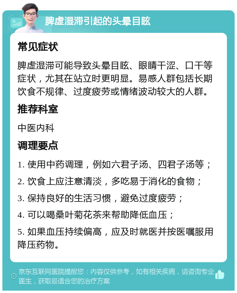 脾虚湿滞引起的头晕目眩 常见症状 脾虚湿滞可能导致头晕目眩、眼睛干涩、口干等症状，尤其在站立时更明显。易感人群包括长期饮食不规律、过度疲劳或情绪波动较大的人群。 推荐科室 中医内科 调理要点 1. 使用中药调理，例如六君子汤、四君子汤等； 2. 饮食上应注意清淡，多吃易于消化的食物； 3. 保持良好的生活习惯，避免过度疲劳； 4. 可以喝桑叶菊花茶来帮助降低血压； 5. 如果血压持续偏高，应及时就医并按医嘱服用降压药物。