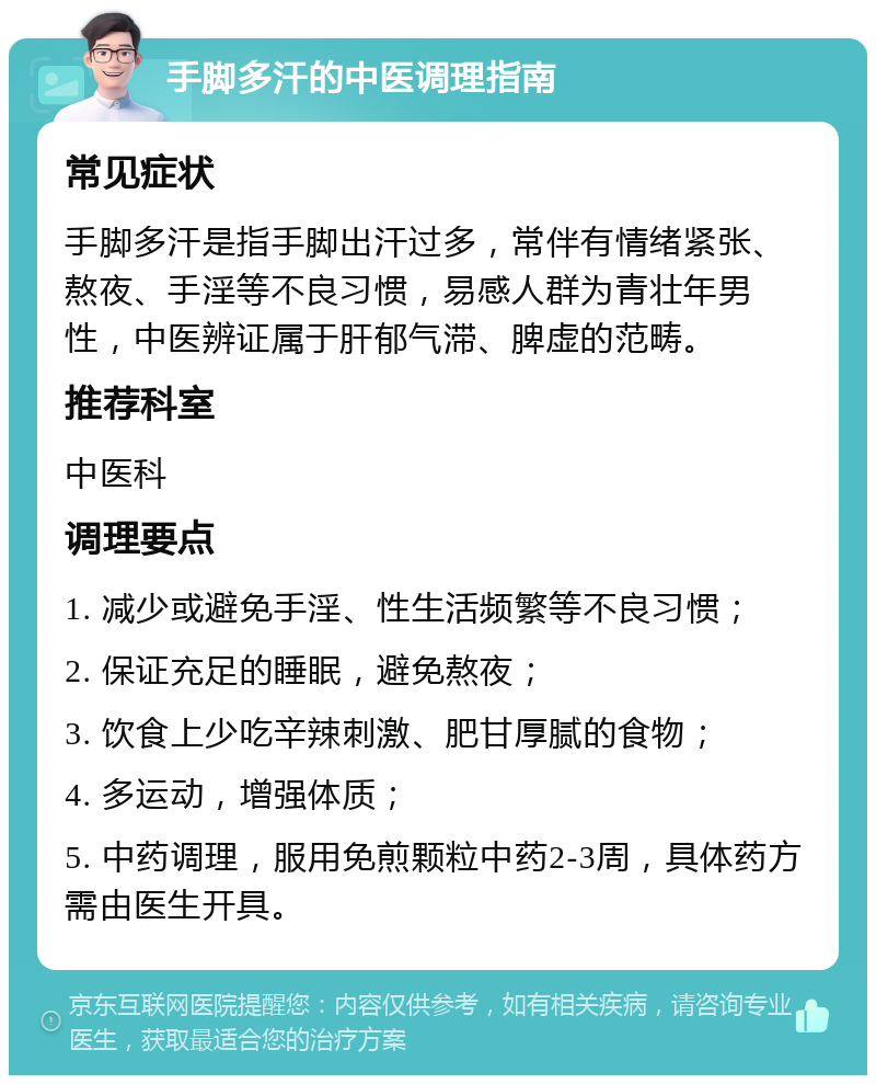 手脚多汗的中医调理指南 常见症状 手脚多汗是指手脚出汗过多，常伴有情绪紧张、熬夜、手淫等不良习惯，易感人群为青壮年男性，中医辨证属于肝郁气滞、脾虚的范畴。 推荐科室 中医科 调理要点 1. 减少或避免手淫、性生活频繁等不良习惯； 2. 保证充足的睡眠，避免熬夜； 3. 饮食上少吃辛辣刺激、肥甘厚腻的食物； 4. 多运动，增强体质； 5. 中药调理，服用免煎颗粒中药2-3周，具体药方需由医生开具。