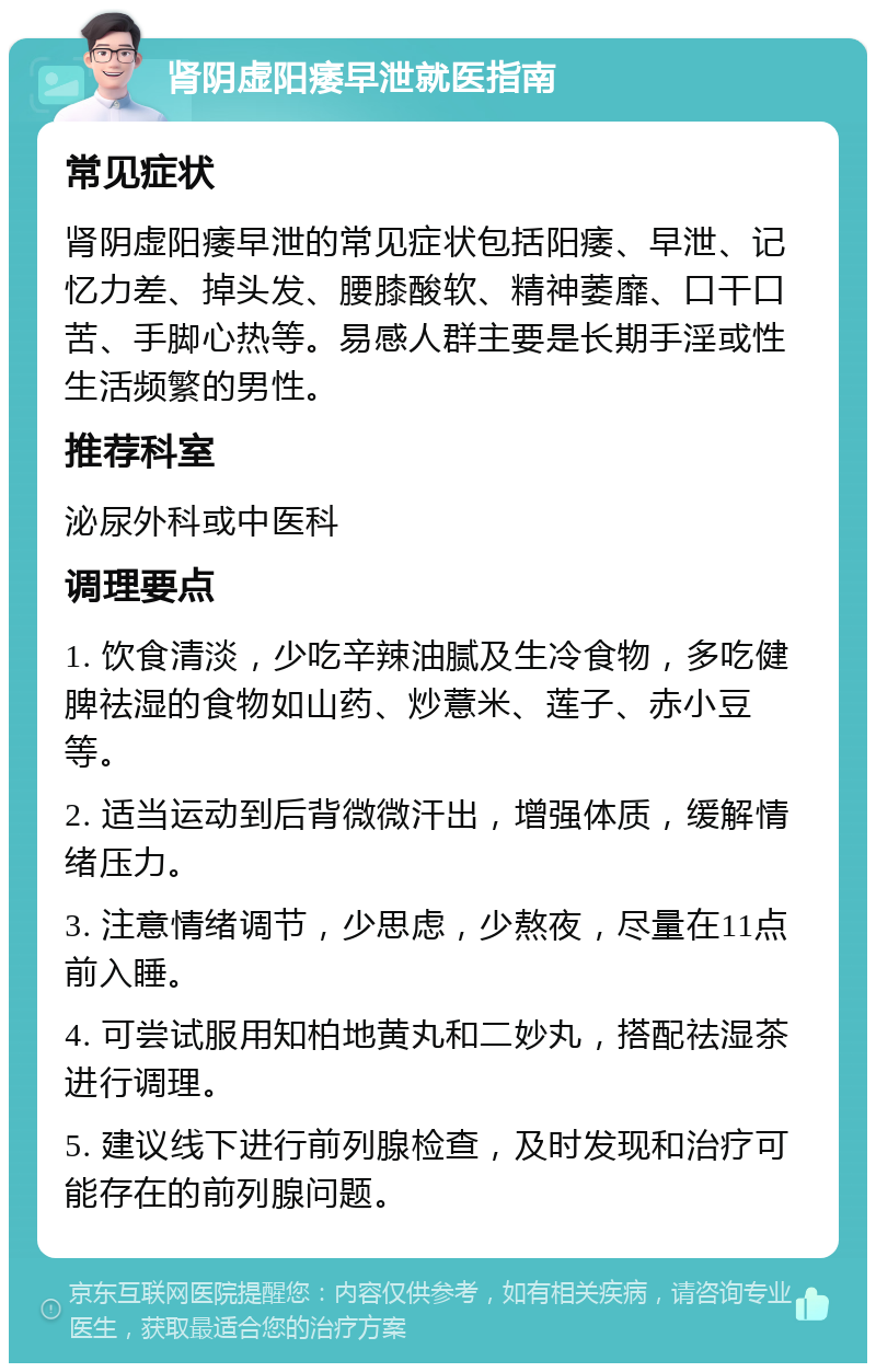 肾阴虚阳痿早泄就医指南 常见症状 肾阴虚阳痿早泄的常见症状包括阳痿、早泄、记忆力差、掉头发、腰膝酸软、精神萎靡、口干口苦、手脚心热等。易感人群主要是长期手淫或性生活频繁的男性。 推荐科室 泌尿外科或中医科 调理要点 1. 饮食清淡，少吃辛辣油腻及生冷食物，多吃健脾祛湿的食物如山药、炒薏米、莲子、赤小豆等。 2. 适当运动到后背微微汗出，增强体质，缓解情绪压力。 3. 注意情绪调节，少思虑，少熬夜，尽量在11点前入睡。 4. 可尝试服用知柏地黄丸和二妙丸，搭配祛湿茶进行调理。 5. 建议线下进行前列腺检查，及时发现和治疗可能存在的前列腺问题。