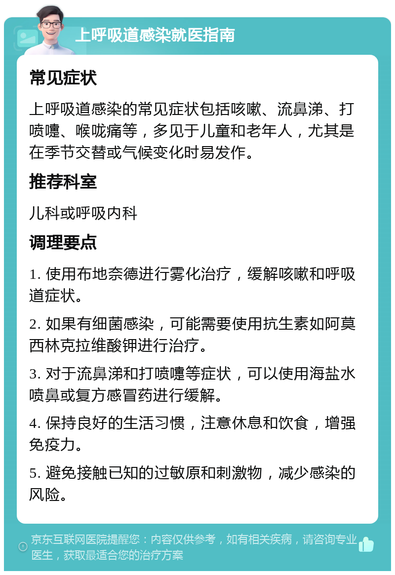 上呼吸道感染就医指南 常见症状 上呼吸道感染的常见症状包括咳嗽、流鼻涕、打喷嚏、喉咙痛等，多见于儿童和老年人，尤其是在季节交替或气候变化时易发作。 推荐科室 儿科或呼吸内科 调理要点 1. 使用布地奈德进行雾化治疗，缓解咳嗽和呼吸道症状。 2. 如果有细菌感染，可能需要使用抗生素如阿莫西林克拉维酸钾进行治疗。 3. 对于流鼻涕和打喷嚏等症状，可以使用海盐水喷鼻或复方感冒药进行缓解。 4. 保持良好的生活习惯，注意休息和饮食，增强免疫力。 5. 避免接触已知的过敏原和刺激物，减少感染的风险。