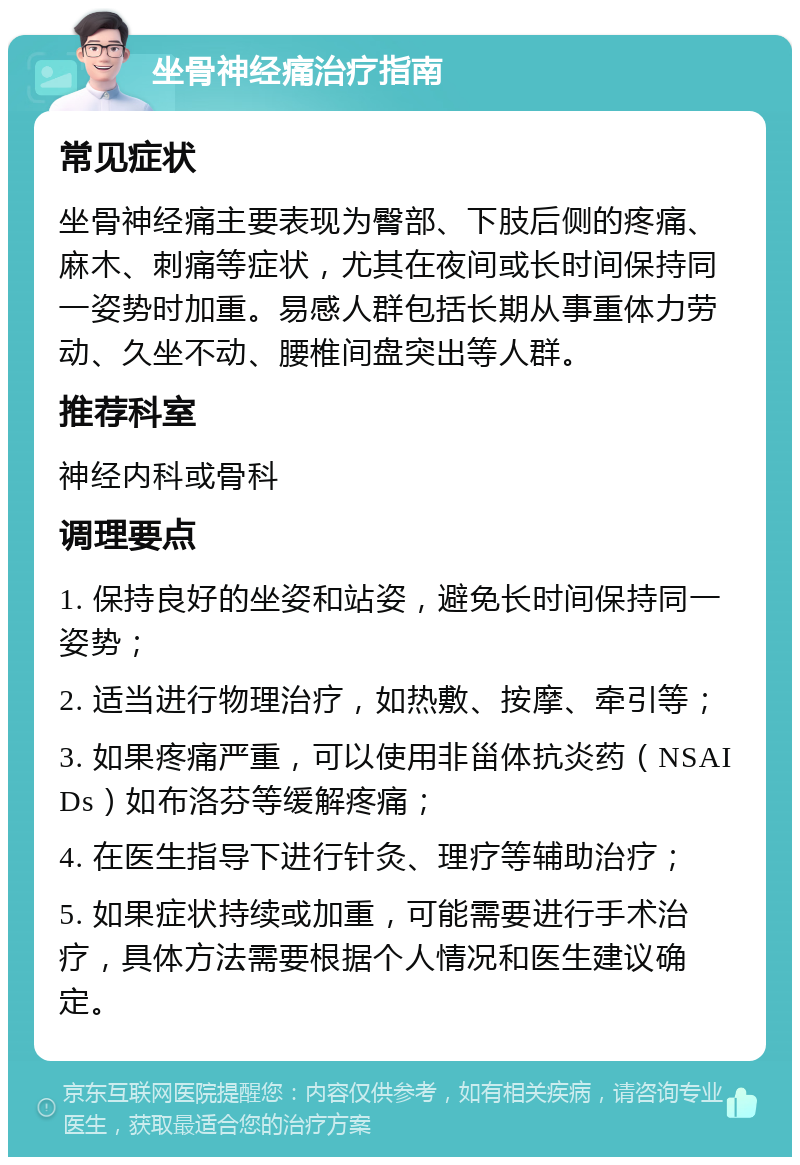 坐骨神经痛治疗指南 常见症状 坐骨神经痛主要表现为臀部、下肢后侧的疼痛、麻木、刺痛等症状，尤其在夜间或长时间保持同一姿势时加重。易感人群包括长期从事重体力劳动、久坐不动、腰椎间盘突出等人群。 推荐科室 神经内科或骨科 调理要点 1. 保持良好的坐姿和站姿，避免长时间保持同一姿势； 2. 适当进行物理治疗，如热敷、按摩、牵引等； 3. 如果疼痛严重，可以使用非甾体抗炎药（NSAIDs）如布洛芬等缓解疼痛； 4. 在医生指导下进行针灸、理疗等辅助治疗； 5. 如果症状持续或加重，可能需要进行手术治疗，具体方法需要根据个人情况和医生建议确定。