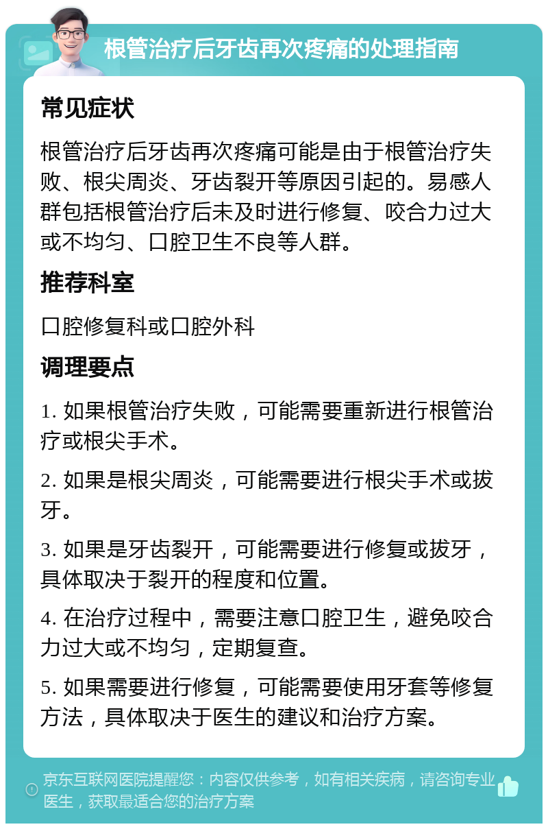 根管治疗后牙齿再次疼痛的处理指南 常见症状 根管治疗后牙齿再次疼痛可能是由于根管治疗失败、根尖周炎、牙齿裂开等原因引起的。易感人群包括根管治疗后未及时进行修复、咬合力过大或不均匀、口腔卫生不良等人群。 推荐科室 口腔修复科或口腔外科 调理要点 1. 如果根管治疗失败，可能需要重新进行根管治疗或根尖手术。 2. 如果是根尖周炎，可能需要进行根尖手术或拔牙。 3. 如果是牙齿裂开，可能需要进行修复或拔牙，具体取决于裂开的程度和位置。 4. 在治疗过程中，需要注意口腔卫生，避免咬合力过大或不均匀，定期复查。 5. 如果需要进行修复，可能需要使用牙套等修复方法，具体取决于医生的建议和治疗方案。