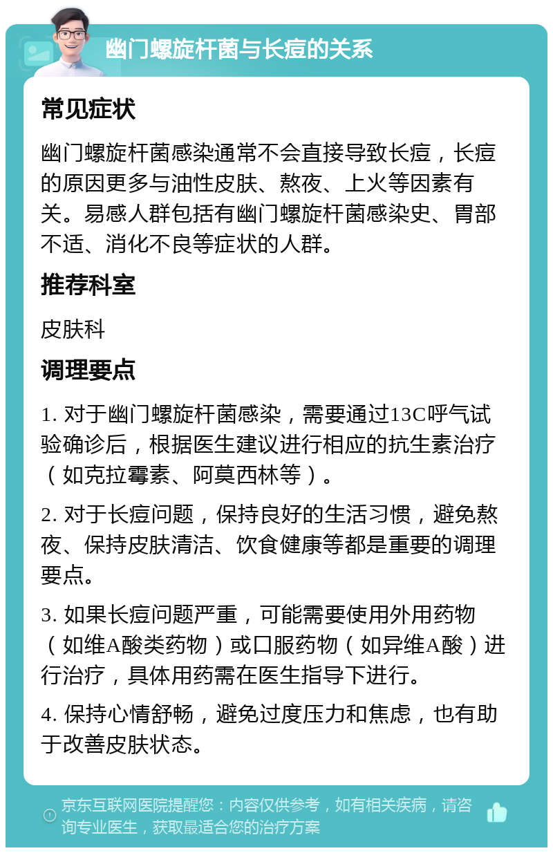 幽门螺旋杆菌与长痘的关系 常见症状 幽门螺旋杆菌感染通常不会直接导致长痘，长痘的原因更多与油性皮肤、熬夜、上火等因素有关。易感人群包括有幽门螺旋杆菌感染史、胃部不适、消化不良等症状的人群。 推荐科室 皮肤科 调理要点 1. 对于幽门螺旋杆菌感染，需要通过13C呼气试验确诊后，根据医生建议进行相应的抗生素治疗（如克拉霉素、阿莫西林等）。 2. 对于长痘问题，保持良好的生活习惯，避免熬夜、保持皮肤清洁、饮食健康等都是重要的调理要点。 3. 如果长痘问题严重，可能需要使用外用药物（如维A酸类药物）或口服药物（如异维A酸）进行治疗，具体用药需在医生指导下进行。 4. 保持心情舒畅，避免过度压力和焦虑，也有助于改善皮肤状态。