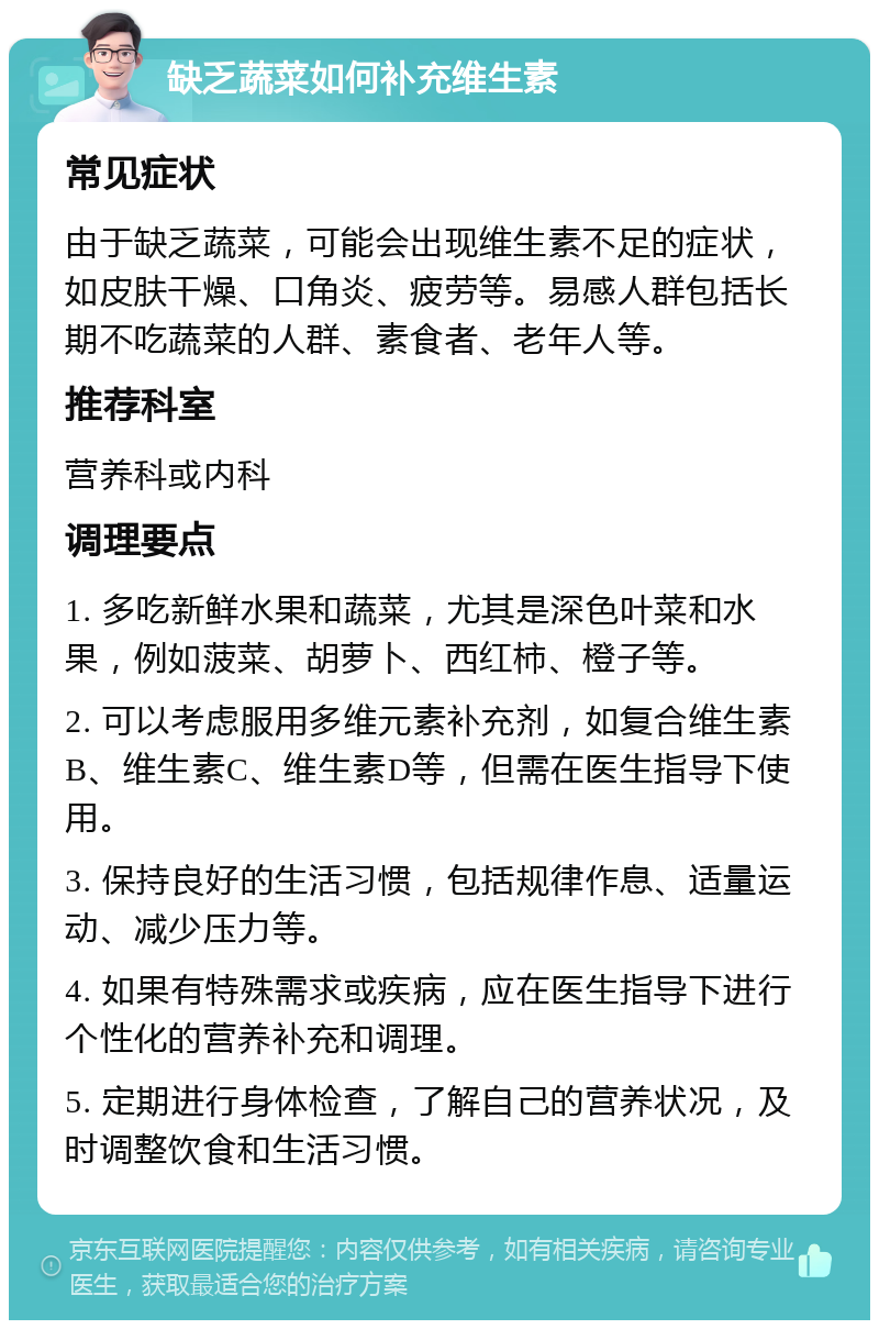 缺乏蔬菜如何补充维生素 常见症状 由于缺乏蔬菜，可能会出现维生素不足的症状，如皮肤干燥、口角炎、疲劳等。易感人群包括长期不吃蔬菜的人群、素食者、老年人等。 推荐科室 营养科或内科 调理要点 1. 多吃新鲜水果和蔬菜，尤其是深色叶菜和水果，例如菠菜、胡萝卜、西红柿、橙子等。 2. 可以考虑服用多维元素补充剂，如复合维生素B、维生素C、维生素D等，但需在医生指导下使用。 3. 保持良好的生活习惯，包括规律作息、适量运动、减少压力等。 4. 如果有特殊需求或疾病，应在医生指导下进行个性化的营养补充和调理。 5. 定期进行身体检查，了解自己的营养状况，及时调整饮食和生活习惯。