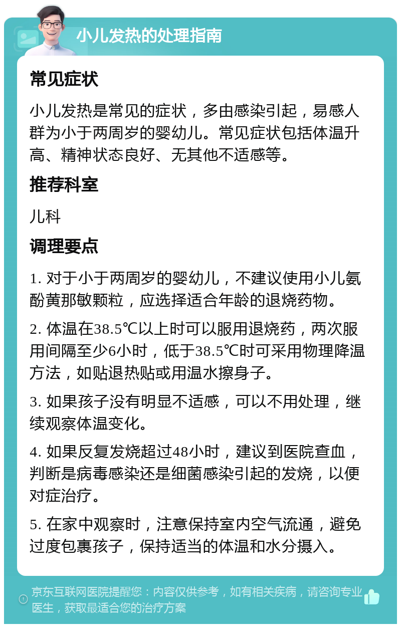 小儿发热的处理指南 常见症状 小儿发热是常见的症状，多由感染引起，易感人群为小于两周岁的婴幼儿。常见症状包括体温升高、精神状态良好、无其他不适感等。 推荐科室 儿科 调理要点 1. 对于小于两周岁的婴幼儿，不建议使用小儿氨酚黄那敏颗粒，应选择适合年龄的退烧药物。 2. 体温在38.5℃以上时可以服用退烧药，两次服用间隔至少6小时，低于38.5℃时可采用物理降温方法，如贴退热贴或用温水擦身子。 3. 如果孩子没有明显不适感，可以不用处理，继续观察体温变化。 4. 如果反复发烧超过48小时，建议到医院查血，判断是病毒感染还是细菌感染引起的发烧，以便对症治疗。 5. 在家中观察时，注意保持室内空气流通，避免过度包裹孩子，保持适当的体温和水分摄入。