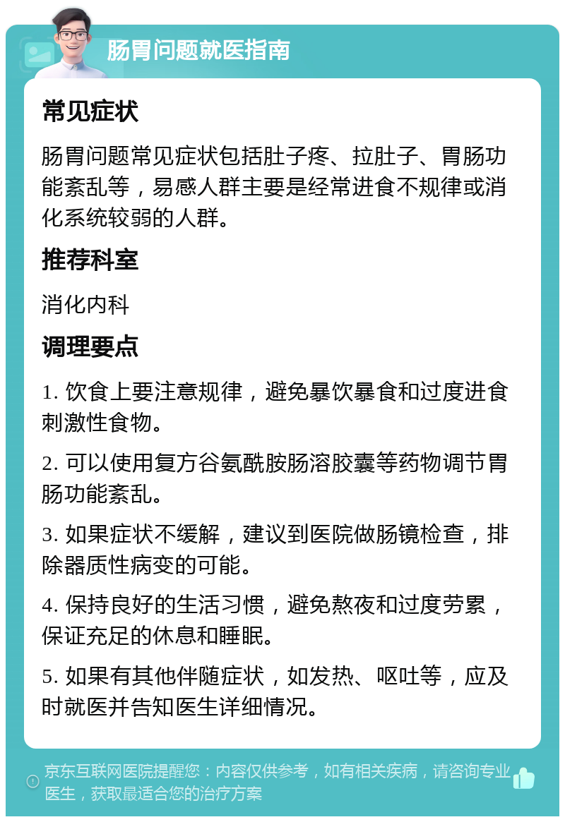 肠胃问题就医指南 常见症状 肠胃问题常见症状包括肚子疼、拉肚子、胃肠功能紊乱等，易感人群主要是经常进食不规律或消化系统较弱的人群。 推荐科室 消化内科 调理要点 1. 饮食上要注意规律，避免暴饮暴食和过度进食刺激性食物。 2. 可以使用复方谷氨酰胺肠溶胶囊等药物调节胃肠功能紊乱。 3. 如果症状不缓解，建议到医院做肠镜检查，排除器质性病变的可能。 4. 保持良好的生活习惯，避免熬夜和过度劳累，保证充足的休息和睡眠。 5. 如果有其他伴随症状，如发热、呕吐等，应及时就医并告知医生详细情况。