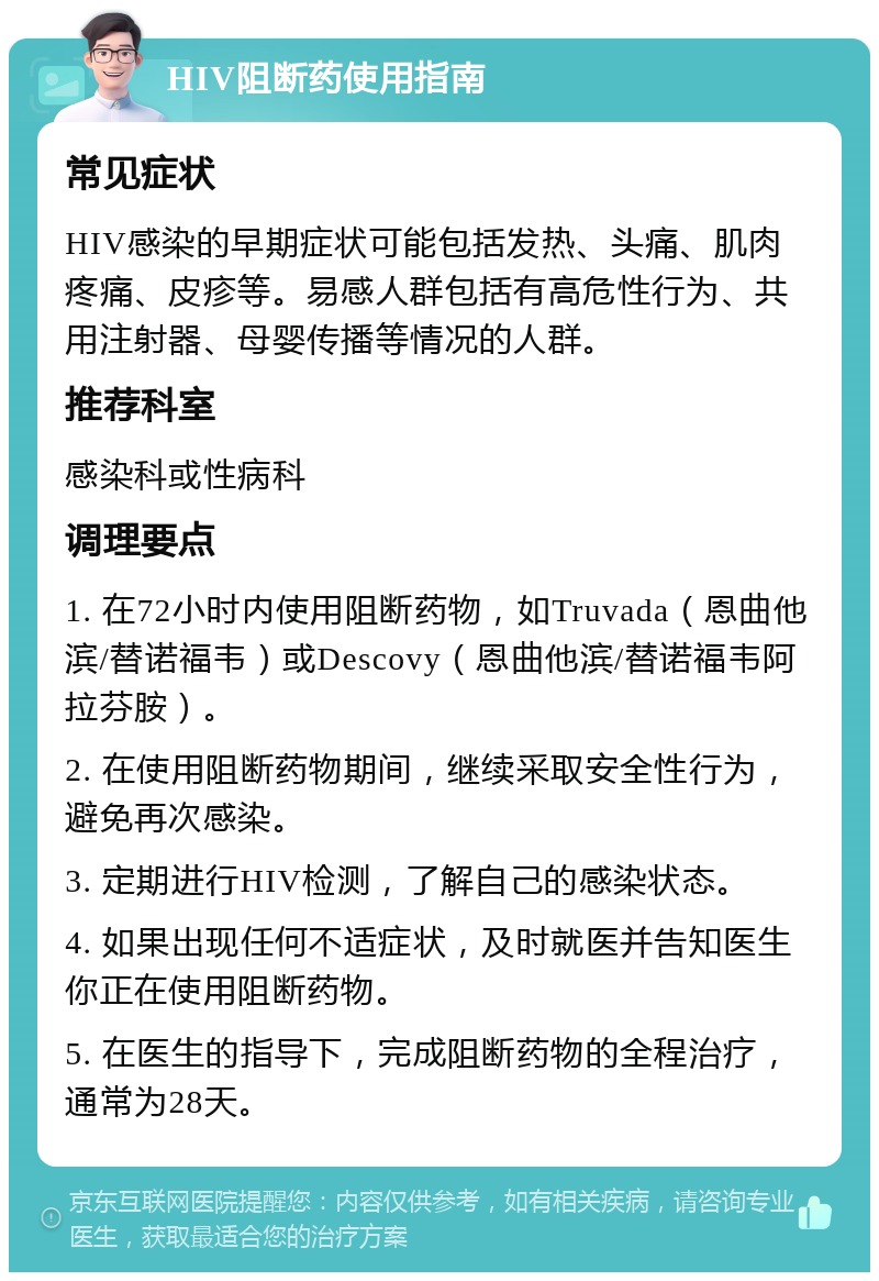 HIV阻断药使用指南 常见症状 HIV感染的早期症状可能包括发热、头痛、肌肉疼痛、皮疹等。易感人群包括有高危性行为、共用注射器、母婴传播等情况的人群。 推荐科室 感染科或性病科 调理要点 1. 在72小时内使用阻断药物，如Truvada（恩曲他滨/替诺福韦）或Descovy（恩曲他滨/替诺福韦阿拉芬胺）。 2. 在使用阻断药物期间，继续采取安全性行为，避免再次感染。 3. 定期进行HIV检测，了解自己的感染状态。 4. 如果出现任何不适症状，及时就医并告知医生你正在使用阻断药物。 5. 在医生的指导下，完成阻断药物的全程治疗，通常为28天。