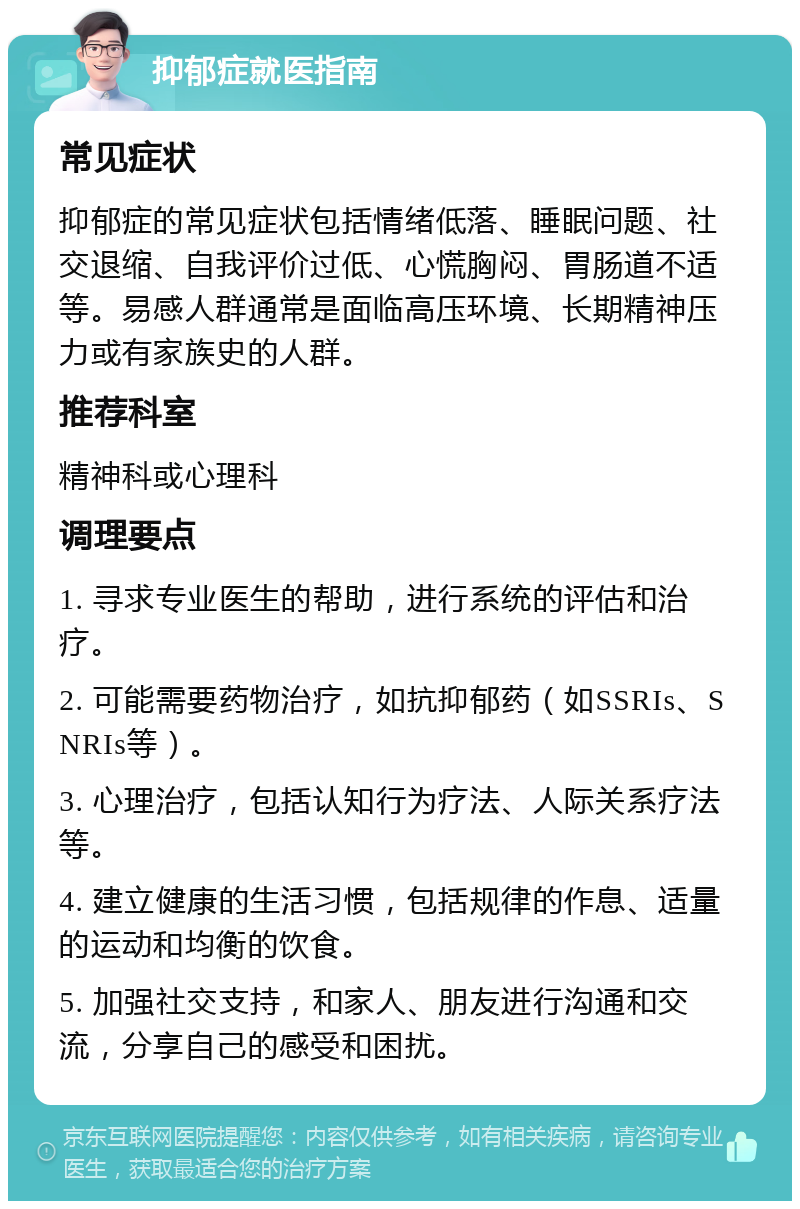 抑郁症就医指南 常见症状 抑郁症的常见症状包括情绪低落、睡眠问题、社交退缩、自我评价过低、心慌胸闷、胃肠道不适等。易感人群通常是面临高压环境、长期精神压力或有家族史的人群。 推荐科室 精神科或心理科 调理要点 1. 寻求专业医生的帮助，进行系统的评估和治疗。 2. 可能需要药物治疗，如抗抑郁药（如SSRIs、SNRIs等）。 3. 心理治疗，包括认知行为疗法、人际关系疗法等。 4. 建立健康的生活习惯，包括规律的作息、适量的运动和均衡的饮食。 5. 加强社交支持，和家人、朋友进行沟通和交流，分享自己的感受和困扰。