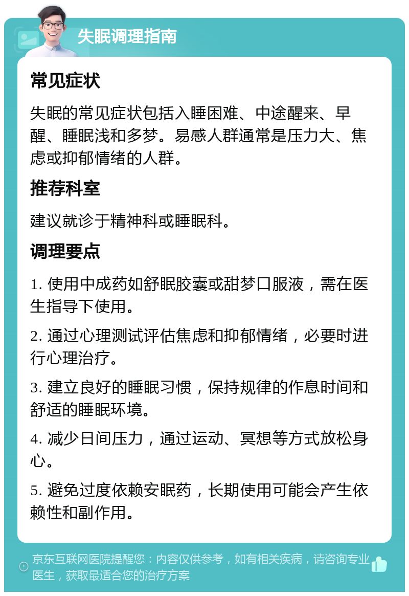 失眠调理指南 常见症状 失眠的常见症状包括入睡困难、中途醒来、早醒、睡眠浅和多梦。易感人群通常是压力大、焦虑或抑郁情绪的人群。 推荐科室 建议就诊于精神科或睡眠科。 调理要点 1. 使用中成药如舒眠胶囊或甜梦口服液，需在医生指导下使用。 2. 通过心理测试评估焦虑和抑郁情绪，必要时进行心理治疗。 3. 建立良好的睡眠习惯，保持规律的作息时间和舒适的睡眠环境。 4. 减少日间压力，通过运动、冥想等方式放松身心。 5. 避免过度依赖安眠药，长期使用可能会产生依赖性和副作用。