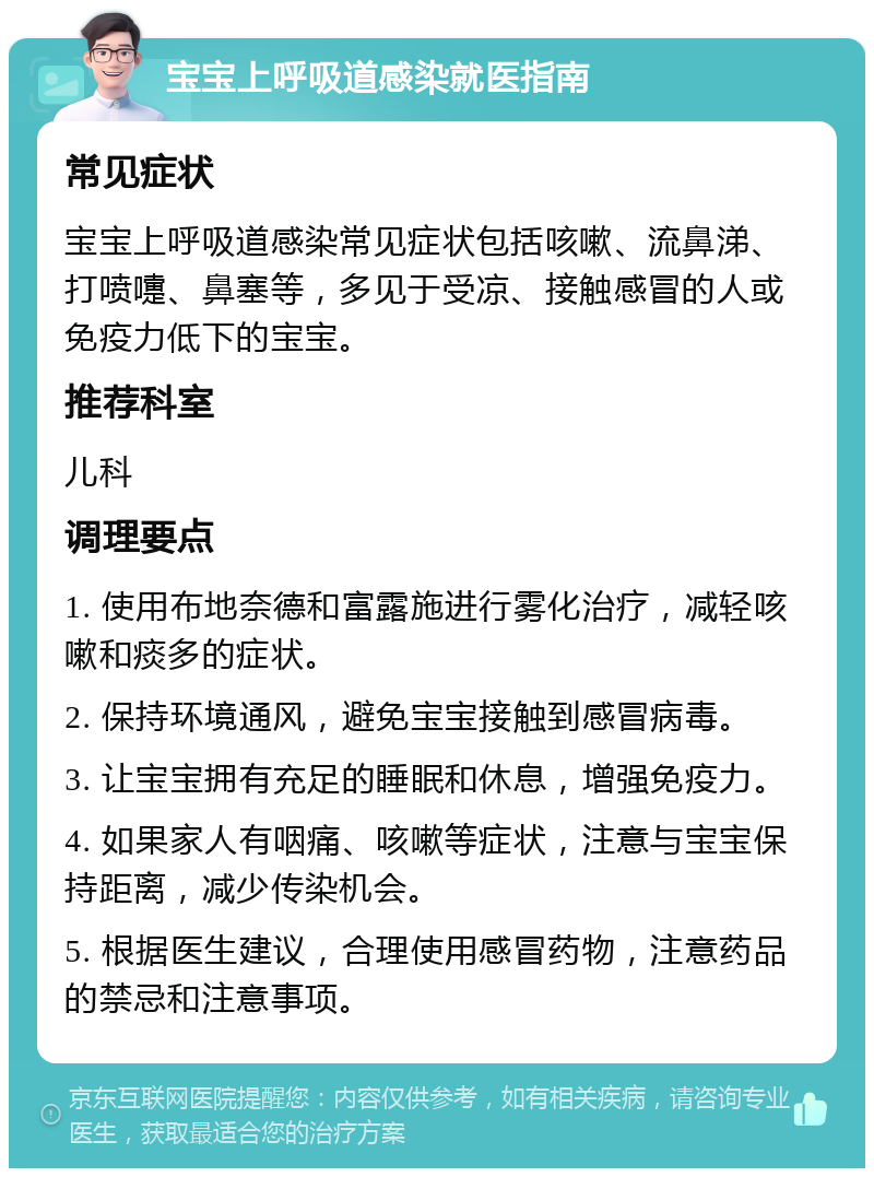 宝宝上呼吸道感染就医指南 常见症状 宝宝上呼吸道感染常见症状包括咳嗽、流鼻涕、打喷嚏、鼻塞等，多见于受凉、接触感冒的人或免疫力低下的宝宝。 推荐科室 儿科 调理要点 1. 使用布地奈德和富露施进行雾化治疗，减轻咳嗽和痰多的症状。 2. 保持环境通风，避免宝宝接触到感冒病毒。 3. 让宝宝拥有充足的睡眠和休息，增强免疫力。 4. 如果家人有咽痛、咳嗽等症状，注意与宝宝保持距离，减少传染机会。 5. 根据医生建议，合理使用感冒药物，注意药品的禁忌和注意事项。