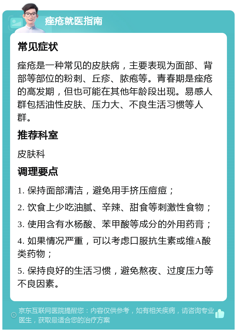 痤疮就医指南 常见症状 痤疮是一种常见的皮肤病，主要表现为面部、背部等部位的粉刺、丘疹、脓疱等。青春期是痤疮的高发期，但也可能在其他年龄段出现。易感人群包括油性皮肤、压力大、不良生活习惯等人群。 推荐科室 皮肤科 调理要点 1. 保持面部清洁，避免用手挤压痘痘； 2. 饮食上少吃油腻、辛辣、甜食等刺激性食物； 3. 使用含有水杨酸、苯甲酸等成分的外用药膏； 4. 如果情况严重，可以考虑口服抗生素或维A酸类药物； 5. 保持良好的生活习惯，避免熬夜、过度压力等不良因素。