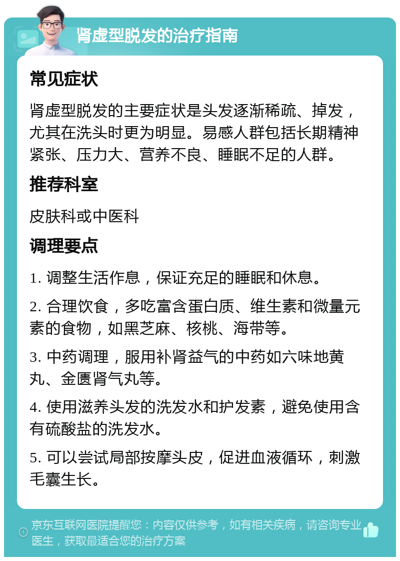 肾虚型脱发的治疗指南 常见症状 肾虚型脱发的主要症状是头发逐渐稀疏、掉发，尤其在洗头时更为明显。易感人群包括长期精神紧张、压力大、营养不良、睡眠不足的人群。 推荐科室 皮肤科或中医科 调理要点 1. 调整生活作息，保证充足的睡眠和休息。 2. 合理饮食，多吃富含蛋白质、维生素和微量元素的食物，如黑芝麻、核桃、海带等。 3. 中药调理，服用补肾益气的中药如六味地黄丸、金匮肾气丸等。 4. 使用滋养头发的洗发水和护发素，避免使用含有硫酸盐的洗发水。 5. 可以尝试局部按摩头皮，促进血液循环，刺激毛囊生长。