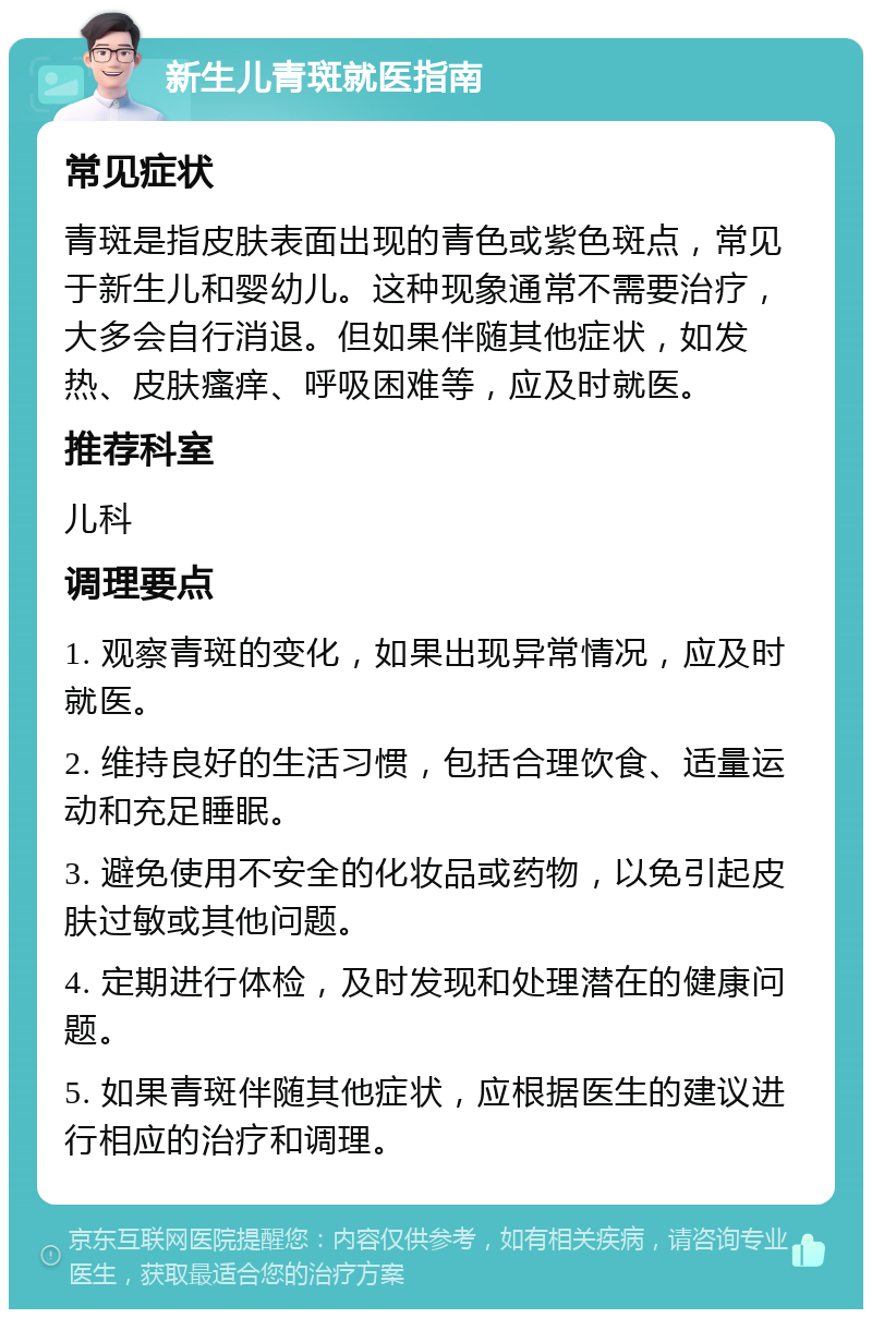 新生儿青斑就医指南 常见症状 青斑是指皮肤表面出现的青色或紫色斑点，常见于新生儿和婴幼儿。这种现象通常不需要治疗，大多会自行消退。但如果伴随其他症状，如发热、皮肤瘙痒、呼吸困难等，应及时就医。 推荐科室 儿科 调理要点 1. 观察青斑的变化，如果出现异常情况，应及时就医。 2. 维持良好的生活习惯，包括合理饮食、适量运动和充足睡眠。 3. 避免使用不安全的化妆品或药物，以免引起皮肤过敏或其他问题。 4. 定期进行体检，及时发现和处理潜在的健康问题。 5. 如果青斑伴随其他症状，应根据医生的建议进行相应的治疗和调理。