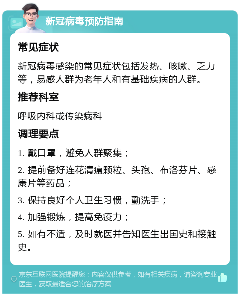 新冠病毒预防指南 常见症状 新冠病毒感染的常见症状包括发热、咳嗽、乏力等，易感人群为老年人和有基础疾病的人群。 推荐科室 呼吸内科或传染病科 调理要点 1. 戴口罩，避免人群聚集； 2. 提前备好连花清瘟颗粒、头孢、布洛芬片、感康片等药品； 3. 保持良好个人卫生习惯，勤洗手； 4. 加强锻炼，提高免疫力； 5. 如有不适，及时就医并告知医生出国史和接触史。