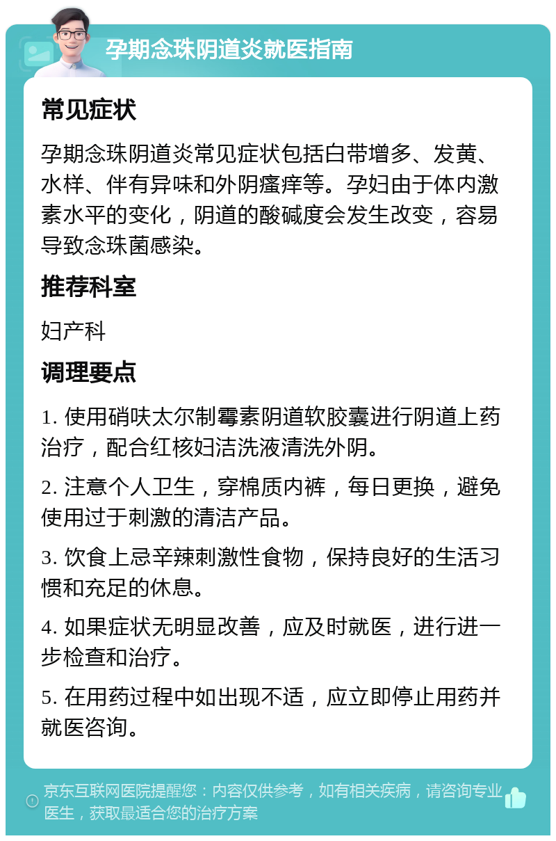 孕期念珠阴道炎就医指南 常见症状 孕期念珠阴道炎常见症状包括白带增多、发黄、水样、伴有异味和外阴瘙痒等。孕妇由于体内激素水平的变化，阴道的酸碱度会发生改变，容易导致念珠菌感染。 推荐科室 妇产科 调理要点 1. 使用硝呋太尔制霉素阴道软胶囊进行阴道上药治疗，配合红核妇洁洗液清洗外阴。 2. 注意个人卫生，穿棉质内裤，每日更换，避免使用过于刺激的清洁产品。 3. 饮食上忌辛辣刺激性食物，保持良好的生活习惯和充足的休息。 4. 如果症状无明显改善，应及时就医，进行进一步检查和治疗。 5. 在用药过程中如出现不适，应立即停止用药并就医咨询。