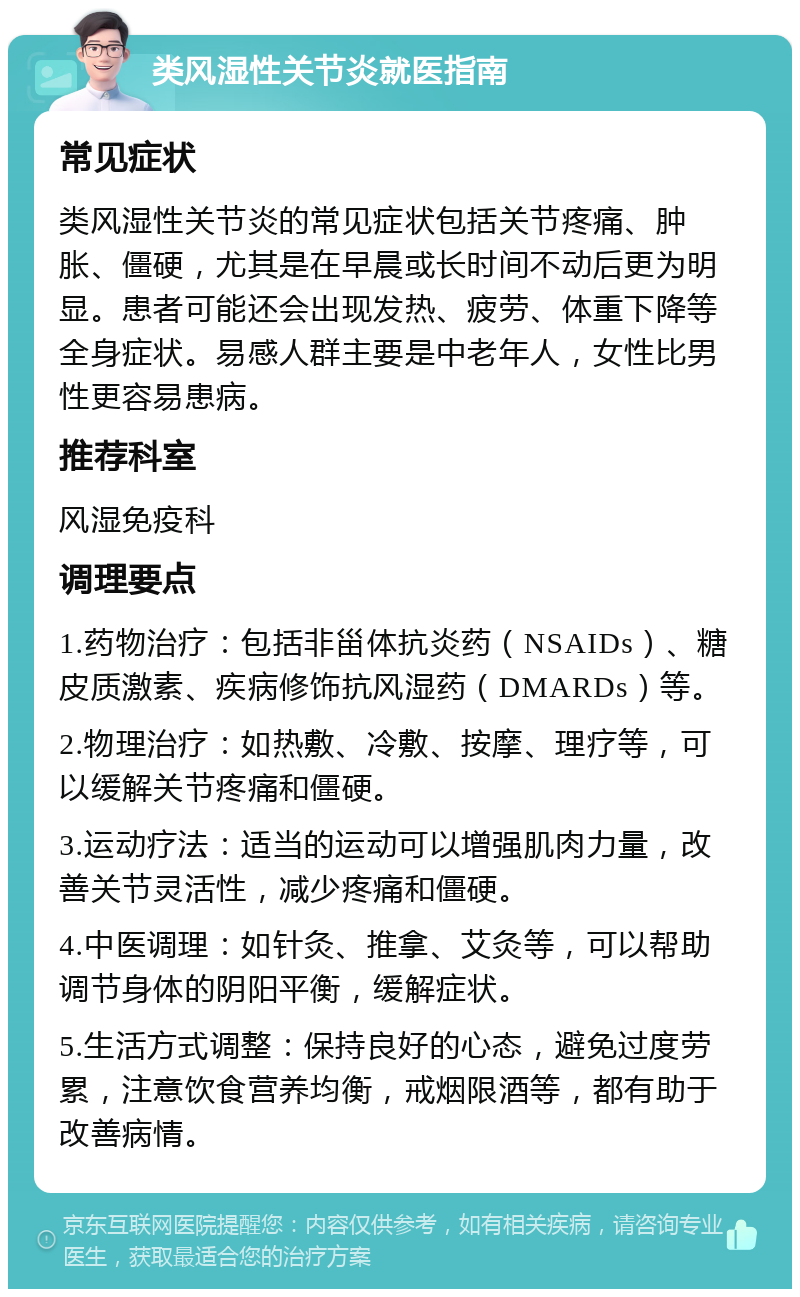 类风湿性关节炎就医指南 常见症状 类风湿性关节炎的常见症状包括关节疼痛、肿胀、僵硬，尤其是在早晨或长时间不动后更为明显。患者可能还会出现发热、疲劳、体重下降等全身症状。易感人群主要是中老年人，女性比男性更容易患病。 推荐科室 风湿免疫科 调理要点 1.药物治疗：包括非甾体抗炎药（NSAIDs）、糖皮质激素、疾病修饰抗风湿药（DMARDs）等。 2.物理治疗：如热敷、冷敷、按摩、理疗等，可以缓解关节疼痛和僵硬。 3.运动疗法：适当的运动可以增强肌肉力量，改善关节灵活性，减少疼痛和僵硬。 4.中医调理：如针灸、推拿、艾灸等，可以帮助调节身体的阴阳平衡，缓解症状。 5.生活方式调整：保持良好的心态，避免过度劳累，注意饮食营养均衡，戒烟限酒等，都有助于改善病情。