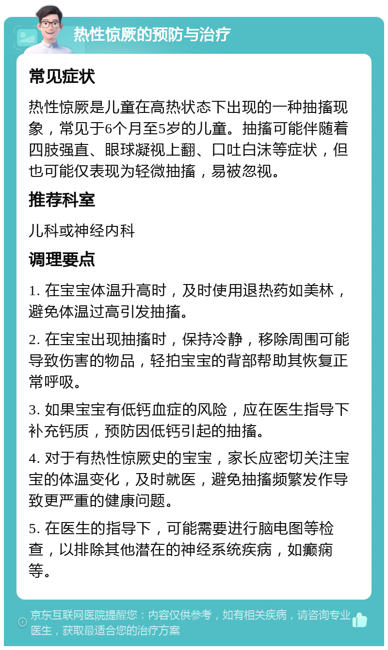 热性惊厥的预防与治疗 常见症状 热性惊厥是儿童在高热状态下出现的一种抽搐现象，常见于6个月至5岁的儿童。抽搐可能伴随着四肢强直、眼球凝视上翻、口吐白沫等症状，但也可能仅表现为轻微抽搐，易被忽视。 推荐科室 儿科或神经内科 调理要点 1. 在宝宝体温升高时，及时使用退热药如美林，避免体温过高引发抽搐。 2. 在宝宝出现抽搐时，保持冷静，移除周围可能导致伤害的物品，轻拍宝宝的背部帮助其恢复正常呼吸。 3. 如果宝宝有低钙血症的风险，应在医生指导下补充钙质，预防因低钙引起的抽搐。 4. 对于有热性惊厥史的宝宝，家长应密切关注宝宝的体温变化，及时就医，避免抽搐频繁发作导致更严重的健康问题。 5. 在医生的指导下，可能需要进行脑电图等检查，以排除其他潜在的神经系统疾病，如癫痫等。