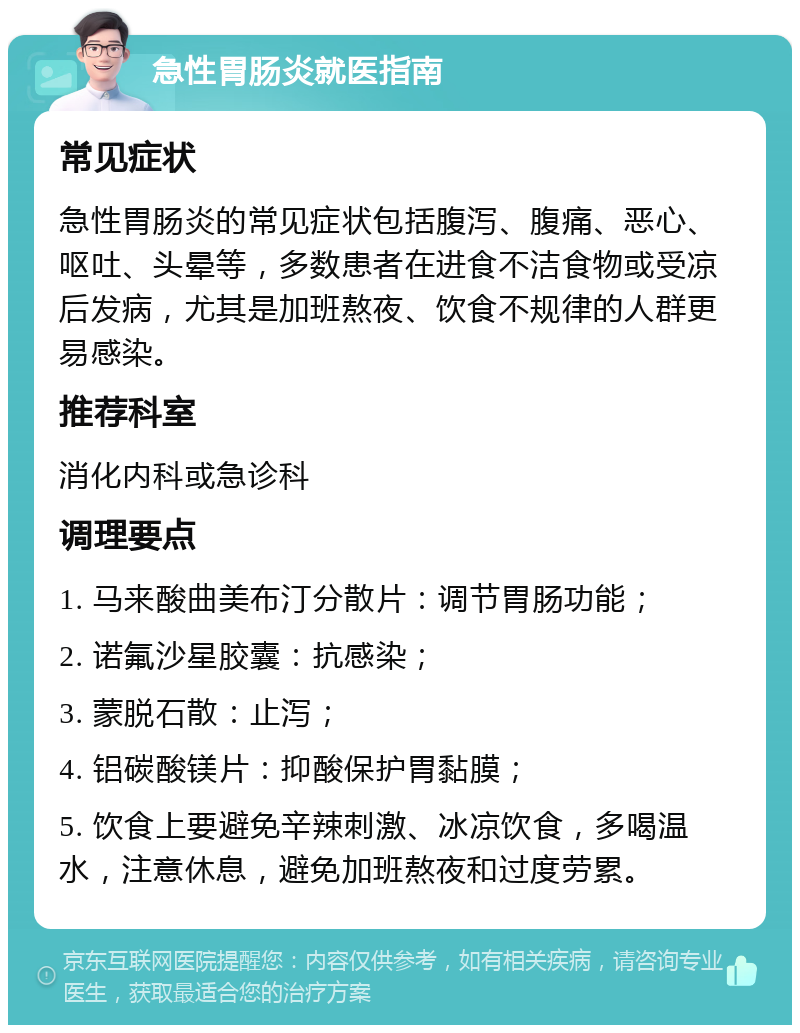 急性胃肠炎就医指南 常见症状 急性胃肠炎的常见症状包括腹泻、腹痛、恶心、呕吐、头晕等，多数患者在进食不洁食物或受凉后发病，尤其是加班熬夜、饮食不规律的人群更易感染。 推荐科室 消化内科或急诊科 调理要点 1. 马来酸曲美布汀分散片：调节胃肠功能； 2. 诺氟沙星胶囊：抗感染； 3. 蒙脱石散：止泻； 4. 铝碳酸镁片：抑酸保护胃黏膜； 5. 饮食上要避免辛辣刺激、冰凉饮食，多喝温水，注意休息，避免加班熬夜和过度劳累。