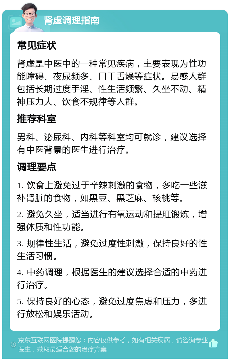 肾虚调理指南 常见症状 肾虚是中医中的一种常见疾病，主要表现为性功能障碍、夜尿频多、口干舌燥等症状。易感人群包括长期过度手淫、性生活频繁、久坐不动、精神压力大、饮食不规律等人群。 推荐科室 男科、泌尿科、内科等科室均可就诊，建议选择有中医背景的医生进行治疗。 调理要点 1. 饮食上避免过于辛辣刺激的食物，多吃一些滋补肾脏的食物，如黑豆、黑芝麻、核桃等。 2. 避免久坐，适当进行有氧运动和提肛锻炼，增强体质和性功能。 3. 规律性生活，避免过度性刺激，保持良好的性生活习惯。 4. 中药调理，根据医生的建议选择合适的中药进行治疗。 5. 保持良好的心态，避免过度焦虑和压力，多进行放松和娱乐活动。