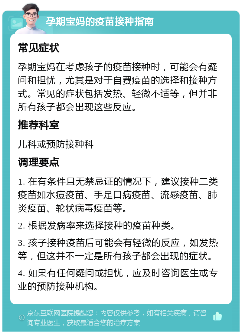 孕期宝妈的疫苗接种指南 常见症状 孕期宝妈在考虑孩子的疫苗接种时，可能会有疑问和担忧，尤其是对于自费疫苗的选择和接种方式。常见的症状包括发热、轻微不适等，但并非所有孩子都会出现这些反应。 推荐科室 儿科或预防接种科 调理要点 1. 在有条件且无禁忌证的情况下，建议接种二类疫苗如水痘疫苗、手足口病疫苗、流感疫苗、肺炎疫苗、轮状病毒疫苗等。 2. 根据发病率来选择接种的疫苗种类。 3. 孩子接种疫苗后可能会有轻微的反应，如发热等，但这并不一定是所有孩子都会出现的症状。 4. 如果有任何疑问或担忧，应及时咨询医生或专业的预防接种机构。