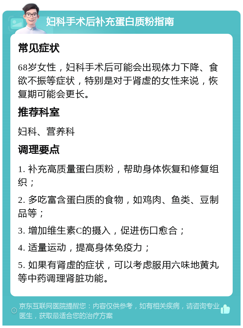 妇科手术后补充蛋白质粉指南 常见症状 68岁女性，妇科手术后可能会出现体力下降、食欲不振等症状，特别是对于肾虚的女性来说，恢复期可能会更长。 推荐科室 妇科、营养科 调理要点 1. 补充高质量蛋白质粉，帮助身体恢复和修复组织； 2. 多吃富含蛋白质的食物，如鸡肉、鱼类、豆制品等； 3. 增加维生素C的摄入，促进伤口愈合； 4. 适量运动，提高身体免疫力； 5. 如果有肾虚的症状，可以考虑服用六味地黄丸等中药调理肾脏功能。