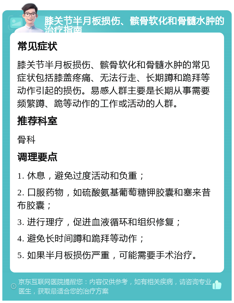 膝关节半月板损伤、髌骨软化和骨髓水肿的治疗指南 常见症状 膝关节半月板损伤、髌骨软化和骨髓水肿的常见症状包括膝盖疼痛、无法行走、长期蹲和跪拜等动作引起的损伤。易感人群主要是长期从事需要频繁蹲、跪等动作的工作或活动的人群。 推荐科室 骨科 调理要点 1. 休息，避免过度活动和负重； 2. 口服药物，如硫酸氨基葡萄糖钾胶囊和塞来昔布胶囊； 3. 进行理疗，促进血液循环和组织修复； 4. 避免长时间蹲和跪拜等动作； 5. 如果半月板损伤严重，可能需要手术治疗。