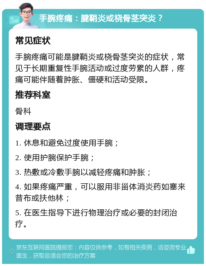 手腕疼痛：腱鞘炎或桡骨茎突炎？ 常见症状 手腕疼痛可能是腱鞘炎或桡骨茎突炎的症状，常见于长期重复性手腕活动或过度劳累的人群，疼痛可能伴随着肿胀、僵硬和活动受限。 推荐科室 骨科 调理要点 1. 休息和避免过度使用手腕； 2. 使用护腕保护手腕； 3. 热敷或冷敷手腕以减轻疼痛和肿胀； 4. 如果疼痛严重，可以服用非甾体消炎药如塞来昔布或扶他林； 5. 在医生指导下进行物理治疗或必要的封闭治疗。