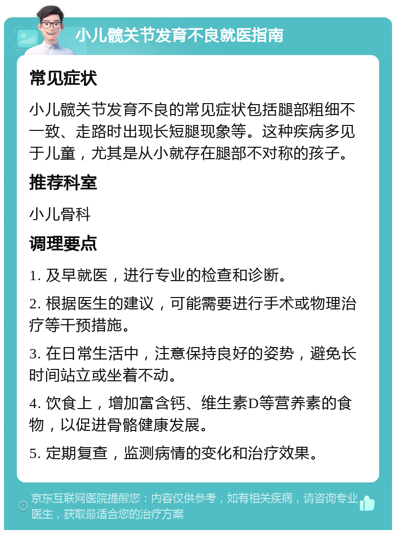 小儿髋关节发育不良就医指南 常见症状 小儿髋关节发育不良的常见症状包括腿部粗细不一致、走路时出现长短腿现象等。这种疾病多见于儿童，尤其是从小就存在腿部不对称的孩子。 推荐科室 小儿骨科 调理要点 1. 及早就医，进行专业的检查和诊断。 2. 根据医生的建议，可能需要进行手术或物理治疗等干预措施。 3. 在日常生活中，注意保持良好的姿势，避免长时间站立或坐着不动。 4. 饮食上，增加富含钙、维生素D等营养素的食物，以促进骨骼健康发展。 5. 定期复查，监测病情的变化和治疗效果。