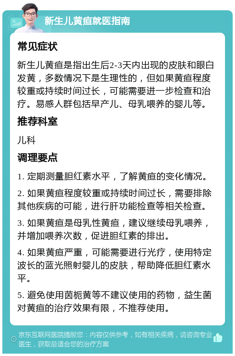 新生儿黄疸就医指南 常见症状 新生儿黄疸是指出生后2-3天内出现的皮肤和眼白发黄，多数情况下是生理性的，但如果黄疸程度较重或持续时间过长，可能需要进一步检查和治疗。易感人群包括早产儿、母乳喂养的婴儿等。 推荐科室 儿科 调理要点 1. 定期测量胆红素水平，了解黄疸的变化情况。 2. 如果黄疸程度较重或持续时间过长，需要排除其他疾病的可能，进行肝功能检查等相关检查。 3. 如果黄疸是母乳性黄疸，建议继续母乳喂养，并增加喂养次数，促进胆红素的排出。 4. 如果黄疸严重，可能需要进行光疗，使用特定波长的蓝光照射婴儿的皮肤，帮助降低胆红素水平。 5. 避免使用茵栀黄等不建议使用的药物，益生菌对黄疸的治疗效果有限，不推荐使用。