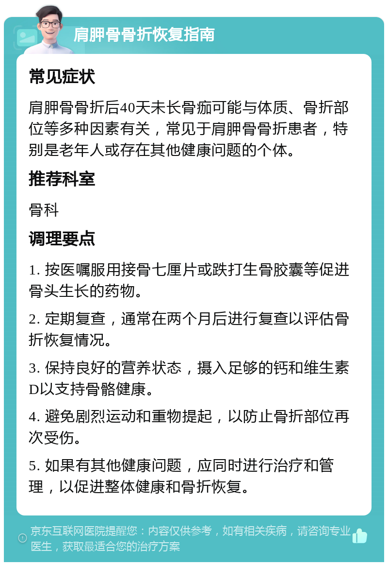 肩胛骨骨折恢复指南 常见症状 肩胛骨骨折后40天未长骨痂可能与体质、骨折部位等多种因素有关，常见于肩胛骨骨折患者，特别是老年人或存在其他健康问题的个体。 推荐科室 骨科 调理要点 1. 按医嘱服用接骨七厘片或跌打生骨胶囊等促进骨头生长的药物。 2. 定期复查，通常在两个月后进行复查以评估骨折恢复情况。 3. 保持良好的营养状态，摄入足够的钙和维生素D以支持骨骼健康。 4. 避免剧烈运动和重物提起，以防止骨折部位再次受伤。 5. 如果有其他健康问题，应同时进行治疗和管理，以促进整体健康和骨折恢复。