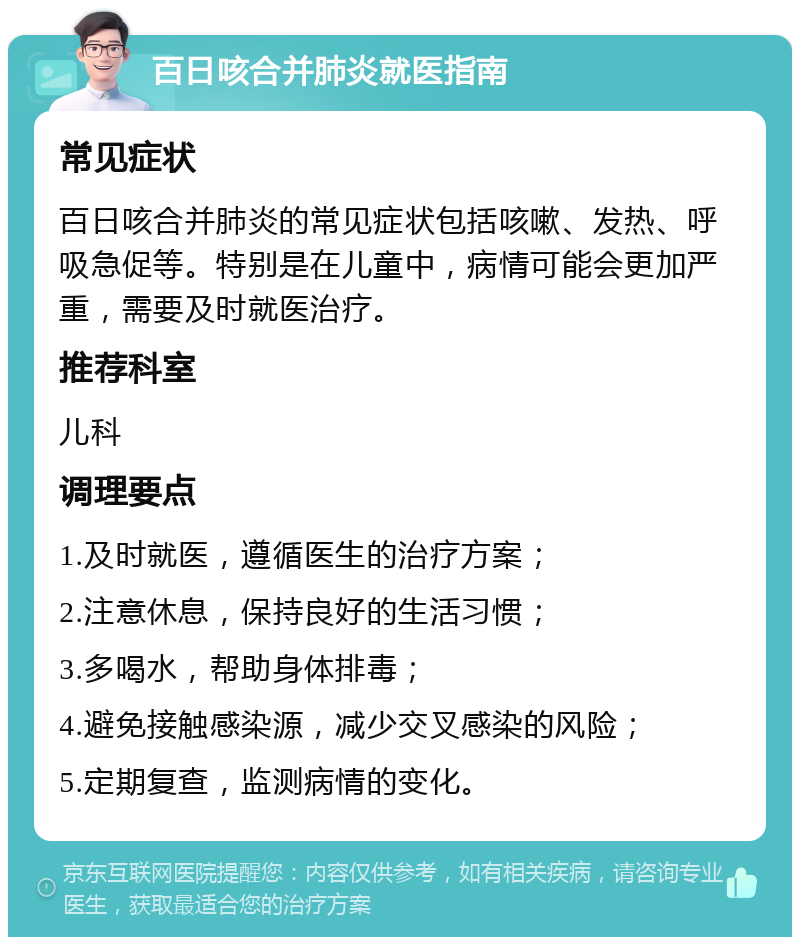 百日咳合并肺炎就医指南 常见症状 百日咳合并肺炎的常见症状包括咳嗽、发热、呼吸急促等。特别是在儿童中，病情可能会更加严重，需要及时就医治疗。 推荐科室 儿科 调理要点 1.及时就医，遵循医生的治疗方案； 2.注意休息，保持良好的生活习惯； 3.多喝水，帮助身体排毒； 4.避免接触感染源，减少交叉感染的风险； 5.定期复查，监测病情的变化。