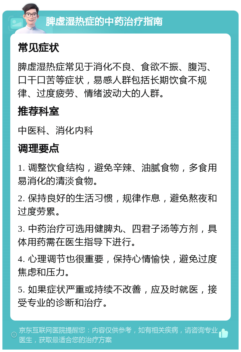 脾虚湿热症的中药治疗指南 常见症状 脾虚湿热症常见于消化不良、食欲不振、腹泻、口干口苦等症状，易感人群包括长期饮食不规律、过度疲劳、情绪波动大的人群。 推荐科室 中医科、消化内科 调理要点 1. 调整饮食结构，避免辛辣、油腻食物，多食用易消化的清淡食物。 2. 保持良好的生活习惯，规律作息，避免熬夜和过度劳累。 3. 中药治疗可选用健脾丸、四君子汤等方剂，具体用药需在医生指导下进行。 4. 心理调节也很重要，保持心情愉快，避免过度焦虑和压力。 5. 如果症状严重或持续不改善，应及时就医，接受专业的诊断和治疗。