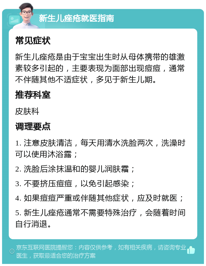 新生儿痤疮就医指南 常见症状 新生儿痤疮是由于宝宝出生时从母体携带的雄激素较多引起的，主要表现为面部出现痘痘，通常不伴随其他不适症状，多见于新生儿期。 推荐科室 皮肤科 调理要点 1. 注意皮肤清洁，每天用清水洗脸两次，洗澡时可以使用沐浴露； 2. 洗脸后涂抹温和的婴儿润肤霜； 3. 不要挤压痘痘，以免引起感染； 4. 如果痘痘严重或伴随其他症状，应及时就医； 5. 新生儿痤疮通常不需要特殊治疗，会随着时间自行消退。