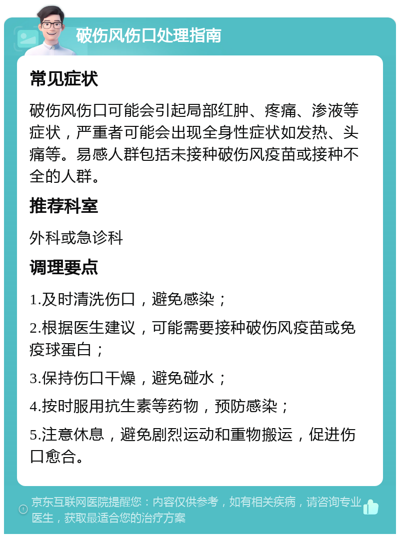 破伤风伤口处理指南 常见症状 破伤风伤口可能会引起局部红肿、疼痛、渗液等症状，严重者可能会出现全身性症状如发热、头痛等。易感人群包括未接种破伤风疫苗或接种不全的人群。 推荐科室 外科或急诊科 调理要点 1.及时清洗伤口，避免感染； 2.根据医生建议，可能需要接种破伤风疫苗或免疫球蛋白； 3.保持伤口干燥，避免碰水； 4.按时服用抗生素等药物，预防感染； 5.注意休息，避免剧烈运动和重物搬运，促进伤口愈合。