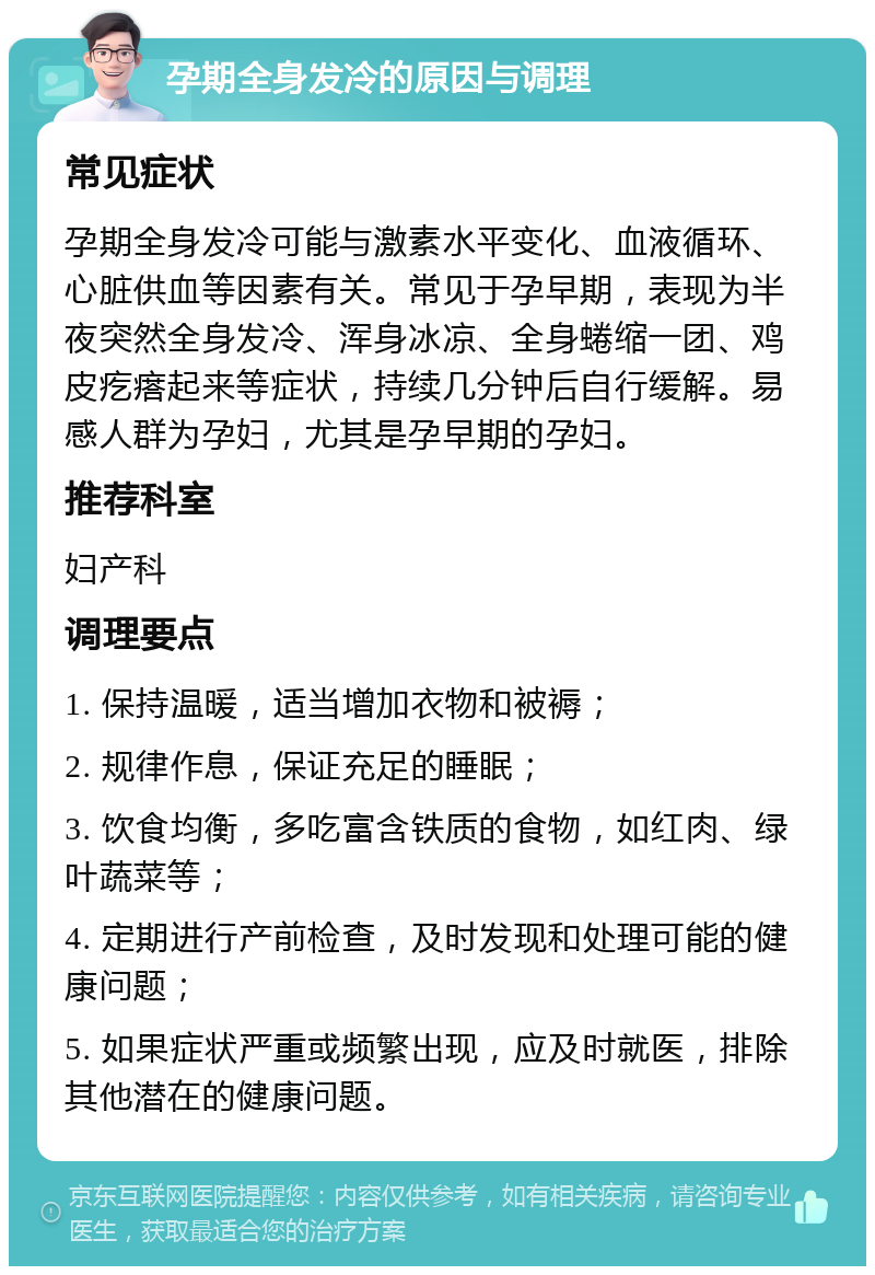 孕期全身发冷的原因与调理 常见症状 孕期全身发冷可能与激素水平变化、血液循环、心脏供血等因素有关。常见于孕早期，表现为半夜突然全身发冷、浑身冰凉、全身蜷缩一团、鸡皮疙瘩起来等症状，持续几分钟后自行缓解。易感人群为孕妇，尤其是孕早期的孕妇。 推荐科室 妇产科 调理要点 1. 保持温暖，适当增加衣物和被褥； 2. 规律作息，保证充足的睡眠； 3. 饮食均衡，多吃富含铁质的食物，如红肉、绿叶蔬菜等； 4. 定期进行产前检查，及时发现和处理可能的健康问题； 5. 如果症状严重或频繁出现，应及时就医，排除其他潜在的健康问题。