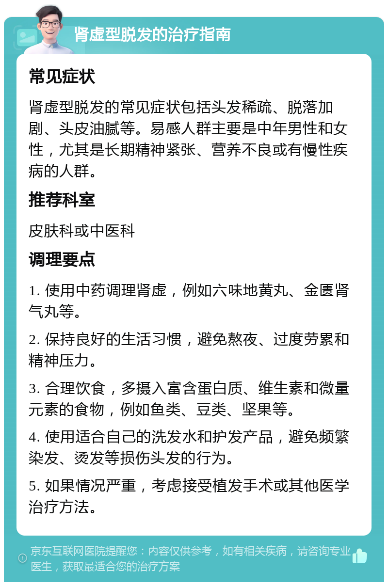 肾虚型脱发的治疗指南 常见症状 肾虚型脱发的常见症状包括头发稀疏、脱落加剧、头皮油腻等。易感人群主要是中年男性和女性，尤其是长期精神紧张、营养不良或有慢性疾病的人群。 推荐科室 皮肤科或中医科 调理要点 1. 使用中药调理肾虚，例如六味地黄丸、金匮肾气丸等。 2. 保持良好的生活习惯，避免熬夜、过度劳累和精神压力。 3. 合理饮食，多摄入富含蛋白质、维生素和微量元素的食物，例如鱼类、豆类、坚果等。 4. 使用适合自己的洗发水和护发产品，避免频繁染发、烫发等损伤头发的行为。 5. 如果情况严重，考虑接受植发手术或其他医学治疗方法。