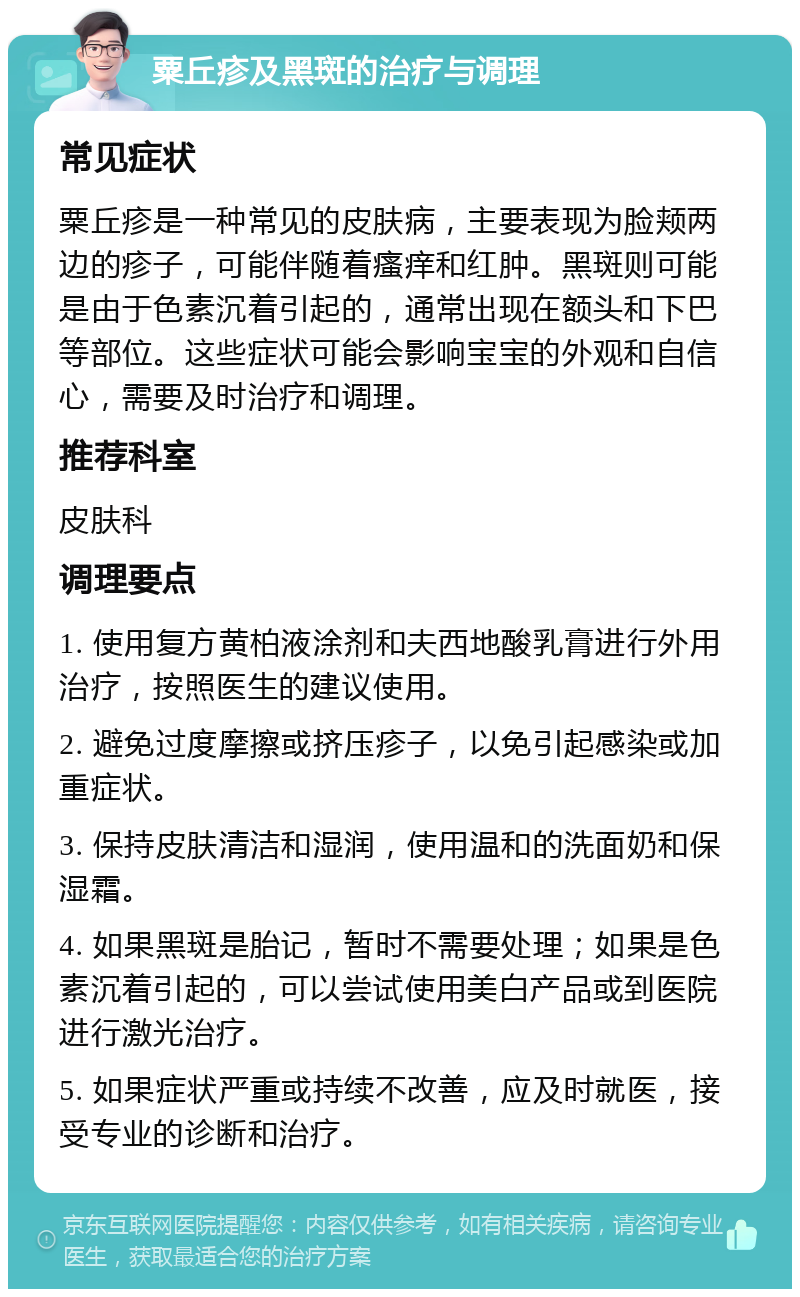 粟丘疹及黑斑的治疗与调理 常见症状 粟丘疹是一种常见的皮肤病，主要表现为脸颊两边的疹子，可能伴随着瘙痒和红肿。黑斑则可能是由于色素沉着引起的，通常出现在额头和下巴等部位。这些症状可能会影响宝宝的外观和自信心，需要及时治疗和调理。 推荐科室 皮肤科 调理要点 1. 使用复方黄柏液涂剂和夫西地酸乳膏进行外用治疗，按照医生的建议使用。 2. 避免过度摩擦或挤压疹子，以免引起感染或加重症状。 3. 保持皮肤清洁和湿润，使用温和的洗面奶和保湿霜。 4. 如果黑斑是胎记，暂时不需要处理；如果是色素沉着引起的，可以尝试使用美白产品或到医院进行激光治疗。 5. 如果症状严重或持续不改善，应及时就医，接受专业的诊断和治疗。