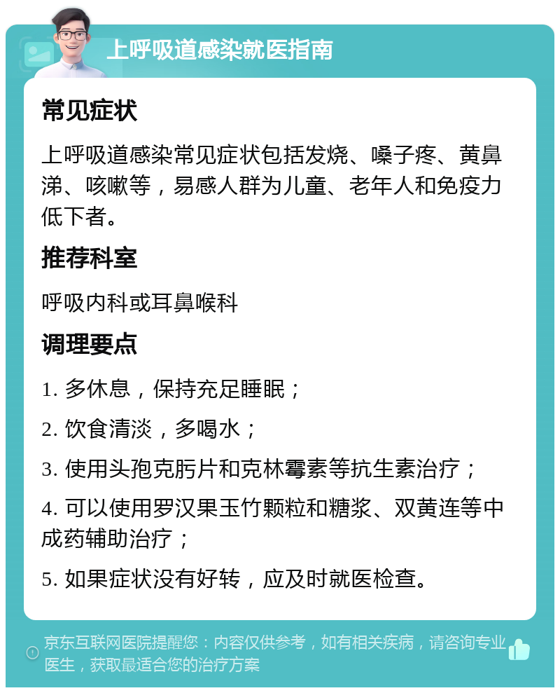 上呼吸道感染就医指南 常见症状 上呼吸道感染常见症状包括发烧、嗓子疼、黄鼻涕、咳嗽等，易感人群为儿童、老年人和免疫力低下者。 推荐科室 呼吸内科或耳鼻喉科 调理要点 1. 多休息，保持充足睡眠； 2. 饮食清淡，多喝水； 3. 使用头孢克肟片和克林霉素等抗生素治疗； 4. 可以使用罗汉果玉竹颗粒和糖浆、双黄连等中成药辅助治疗； 5. 如果症状没有好转，应及时就医检查。