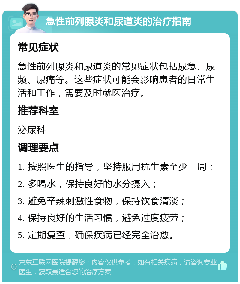 急性前列腺炎和尿道炎的治疗指南 常见症状 急性前列腺炎和尿道炎的常见症状包括尿急、尿频、尿痛等。这些症状可能会影响患者的日常生活和工作，需要及时就医治疗。 推荐科室 泌尿科 调理要点 1. 按照医生的指导，坚持服用抗生素至少一周； 2. 多喝水，保持良好的水分摄入； 3. 避免辛辣刺激性食物，保持饮食清淡； 4. 保持良好的生活习惯，避免过度疲劳； 5. 定期复查，确保疾病已经完全治愈。