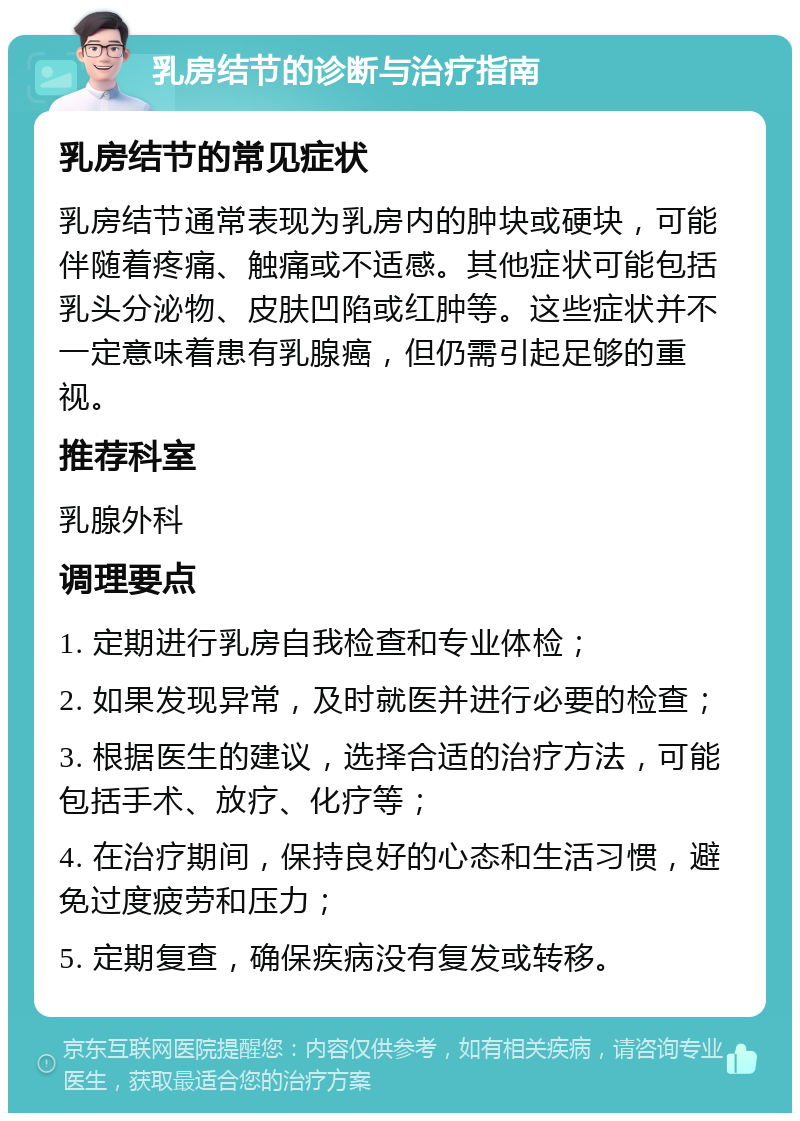 乳房结节的诊断与治疗指南 乳房结节的常见症状 乳房结节通常表现为乳房内的肿块或硬块，可能伴随着疼痛、触痛或不适感。其他症状可能包括乳头分泌物、皮肤凹陷或红肿等。这些症状并不一定意味着患有乳腺癌，但仍需引起足够的重视。 推荐科室 乳腺外科 调理要点 1. 定期进行乳房自我检查和专业体检； 2. 如果发现异常，及时就医并进行必要的检查； 3. 根据医生的建议，选择合适的治疗方法，可能包括手术、放疗、化疗等； 4. 在治疗期间，保持良好的心态和生活习惯，避免过度疲劳和压力； 5. 定期复查，确保疾病没有复发或转移。