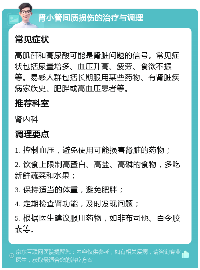 肾小管间质损伤的治疗与调理 常见症状 高肌酐和高尿酸可能是肾脏问题的信号。常见症状包括尿量增多、血压升高、疲劳、食欲不振等。易感人群包括长期服用某些药物、有肾脏疾病家族史、肥胖或高血压患者等。 推荐科室 肾内科 调理要点 1. 控制血压，避免使用可能损害肾脏的药物； 2. 饮食上限制高蛋白、高盐、高磷的食物，多吃新鲜蔬菜和水果； 3. 保持适当的体重，避免肥胖； 4. 定期检查肾功能，及时发现问题； 5. 根据医生建议服用药物，如非布司他、百令胶囊等。