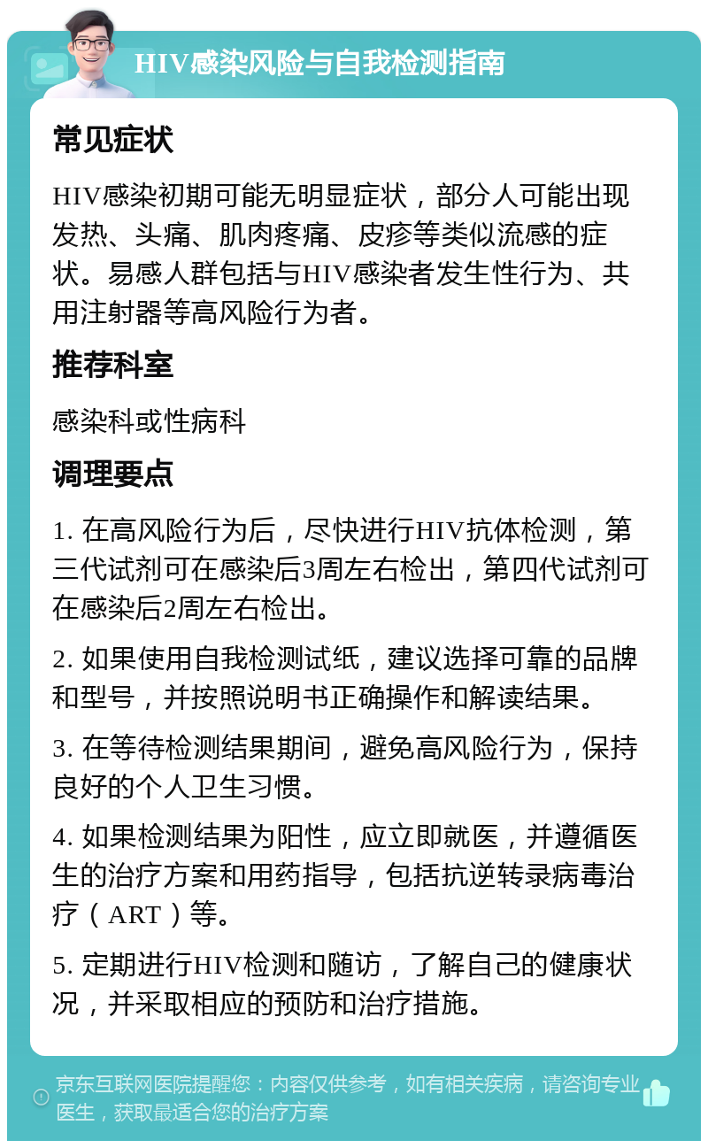 HIV感染风险与自我检测指南 常见症状 HIV感染初期可能无明显症状，部分人可能出现发热、头痛、肌肉疼痛、皮疹等类似流感的症状。易感人群包括与HIV感染者发生性行为、共用注射器等高风险行为者。 推荐科室 感染科或性病科 调理要点 1. 在高风险行为后，尽快进行HIV抗体检测，第三代试剂可在感染后3周左右检出，第四代试剂可在感染后2周左右检出。 2. 如果使用自我检测试纸，建议选择可靠的品牌和型号，并按照说明书正确操作和解读结果。 3. 在等待检测结果期间，避免高风险行为，保持良好的个人卫生习惯。 4. 如果检测结果为阳性，应立即就医，并遵循医生的治疗方案和用药指导，包括抗逆转录病毒治疗（ART）等。 5. 定期进行HIV检测和随访，了解自己的健康状况，并采取相应的预防和治疗措施。