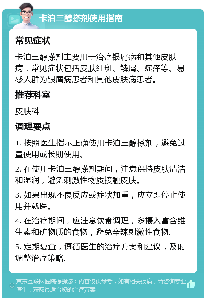 卡泊三醇搽剂使用指南 常见症状 卡泊三醇搽剂主要用于治疗银屑病和其他皮肤病，常见症状包括皮肤红斑、鳞屑、瘙痒等。易感人群为银屑病患者和其他皮肤病患者。 推荐科室 皮肤科 调理要点 1. 按照医生指示正确使用卡泊三醇搽剂，避免过量使用或长期使用。 2. 在使用卡泊三醇搽剂期间，注意保持皮肤清洁和湿润，避免刺激性物质接触皮肤。 3. 如果出现不良反应或症状加重，应立即停止使用并就医。 4. 在治疗期间，应注意饮食调理，多摄入富含维生素和矿物质的食物，避免辛辣刺激性食物。 5. 定期复查，遵循医生的治疗方案和建议，及时调整治疗策略。