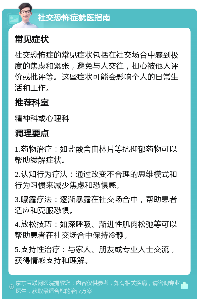 社交恐怖症就医指南 常见症状 社交恐怖症的常见症状包括在社交场合中感到极度的焦虑和紧张，避免与人交往，担心被他人评价或批评等。这些症状可能会影响个人的日常生活和工作。 推荐科室 精神科或心理科 调理要点 1.药物治疗：如盐酸舍曲林片等抗抑郁药物可以帮助缓解症状。 2.认知行为疗法：通过改变不合理的思维模式和行为习惯来减少焦虑和恐惧感。 3.曝露疗法：逐渐暴露在社交场合中，帮助患者适应和克服恐惧。 4.放松技巧：如深呼吸、渐进性肌肉松弛等可以帮助患者在社交场合中保持冷静。 5.支持性治疗：与家人、朋友或专业人士交流，获得情感支持和理解。