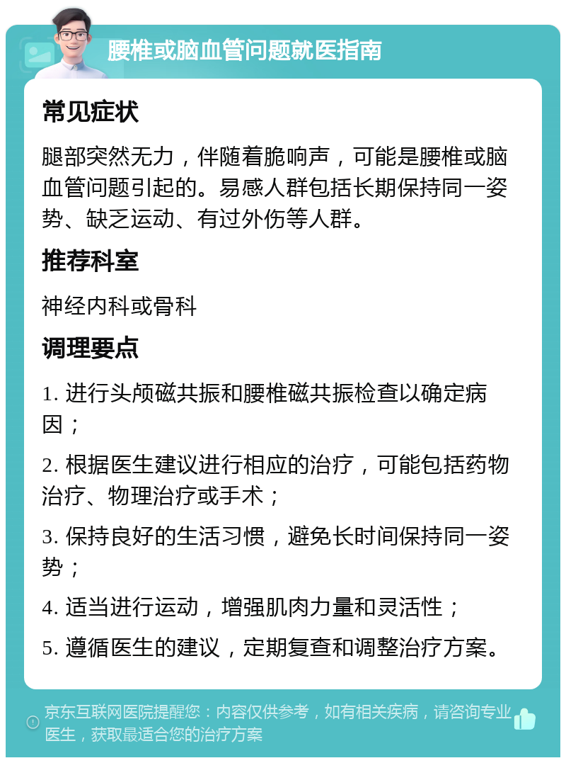 腰椎或脑血管问题就医指南 常见症状 腿部突然无力，伴随着脆响声，可能是腰椎或脑血管问题引起的。易感人群包括长期保持同一姿势、缺乏运动、有过外伤等人群。 推荐科室 神经内科或骨科 调理要点 1. 进行头颅磁共振和腰椎磁共振检查以确定病因； 2. 根据医生建议进行相应的治疗，可能包括药物治疗、物理治疗或手术； 3. 保持良好的生活习惯，避免长时间保持同一姿势； 4. 适当进行运动，增强肌肉力量和灵活性； 5. 遵循医生的建议，定期复查和调整治疗方案。